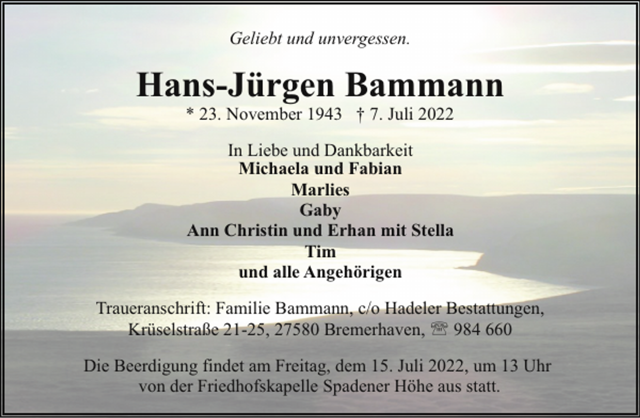 <p>Geliebt und unvergessen.</p><p>Hans-Jürgen Bammann<br />* 23. November 1943 † 7. Juli 2022<br />In Liebe und Dankbarkeit<br />Michaela und Fabian<br />Marlies<br />Gaby<br />Ann Christin und Erhan mit Stella<br />Tim<br />und alle Angehörigen<br />Traueranschrift: Familie Bammann, c/o Hadeler Bestattungen,<br />Krüselstraße 21-25, 27580 Bremerhaven, ' 984 660<br />Die Beerdigung findet am Freitag, dem 15. Juli 2022, um 13 Uhr<br />von der Friedhofskapelle Spadener Höhe aus statt.</p>