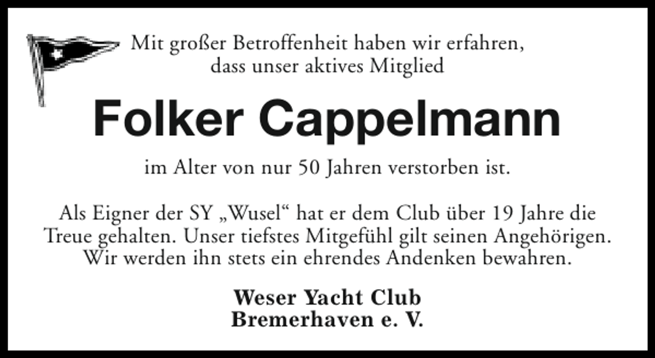 <p>Mit großer Betroffenheit haben wir erfahren,<br />dass unser aktives Mitglied</p><p>Folker Cappelmann<br />im Alter von nur 50 Jahren verstorben ist.</p><p>Als Eigner der SY „Wusel“ hat er dem Club über 19 Jahre die<br />Treue gehalten. Unser tiefstes Mitgefühl gilt seinen Angehörigen.<br />Wir werden ihn stets ein ehrendes Andenken bewahren.<br />Weser Yacht Club<br />Bremerhaven e. V.</p>