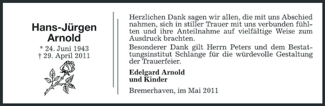 <p>Hans-Jürgen Arnold<br />* 24. Juni 1943 † 29. April 2011</p><p>Herzlichen Dank sagen wir allen, die mit uns Abschied nahmen, sich in stiller Trauer mit uns verbunden fühlten und ihre Anteilnahme auf vielfältige Weise zum Ausdruck brachten. Besonderer Dank gilt Herrn Peters und dem Bestattungsinstitut Schlange für die würdevolle Gestaltung der Trauerfeier. Edelgard Arnold und Kinder Bremerhaven, im Mai 2011</p>