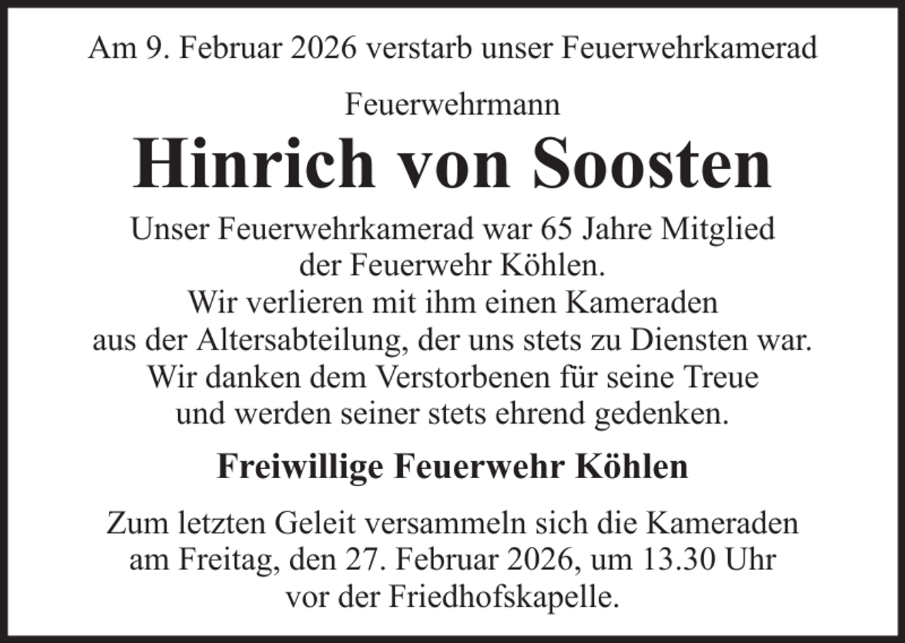 <p>Am 9. Februar 2026 verstarb unser Feuerwehrkamerad<br />Feuerwehrmann</p><p>Hinrich von Soosten<br />Unser Feuerwehrkamerad war 65 Jahre Mitglied<br />der Feuerwehr Köhlen.<br />Wir verlieren mit ihm einen Kameraden<br />aus der Altersabteilung, der uns stets zu Diensten war.<br />Wir danken dem Verstorbenen für seine Treue<br />und werden seiner stets ehrend gedenken.</p><p>Freiwillige Feuerwehr Köhlen<br />Zum letzten Geleit versammeln sich die Kameraden<br />am Freitag, den 27. Februar 2026, um 13.30 Uhr<br />vor der Friedhofskapelle.</p>