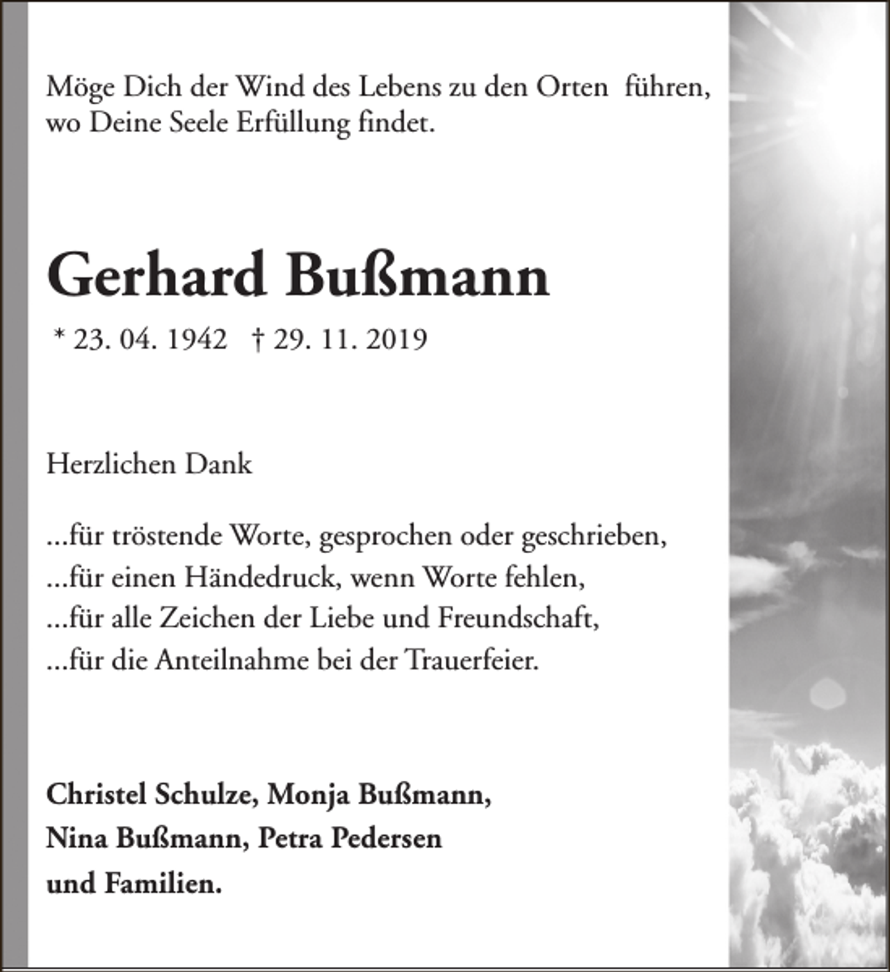 <p>Möge Dich der Wind des Lebens zu den Orten führen,<br />wo Deine Seele Erfüllung findet.</p><p>Gerhard Bußmann<br />* 23. 04. 1942 † 29. 11. 2019</p><p>Herzlichen Dank<br />...für tröstende Worte, gesprochen oder geschrieben,<br />...für einen Händedruck, wenn Worte fehlen,<br />...für alle Zeichen der Liebe und Freundschaft,<br />...für die Anteilnahme bei der Trauerfeier.</p><p>Christel Schulze, Monja Bußmann,<br />Nina Bußmann, Petra Pedersen<br />und Familien.</p>