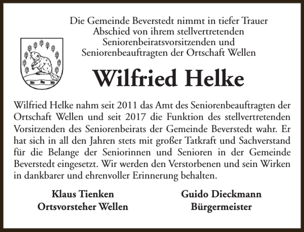 <p>Die Gemeinde Beverstedt nimmt in tiefer Trauer<br />Abschied von ihrem stellvertretenden<br />Seniorenbeiratsvorsitzenden und<br />Seniorenbeauftragten der Ortschaft Wellen</p><p>Wilfried Helke<br />Wilfried Helke nahm seit 2011 das Amt des Seniorenbeauftragten der<br />Ortschaft Wellen und seit 2017 die Funktion des stellvertretenden<br />Vorsitzenden des Seniorenbeirats der Gemeinde Beverstedt wahr. Er<br />hat sich in all den Jahren stets mit großer Tatkraft und Sachverstand<br />für die Belange der Seniorinnen und Senioren in der Gemeinde<br />Beverstedt eingesetzt. Wir werden den Verstorbenen und sein Wirken<br />in dankbarer und ehrenvoller Erinnerung behalten.<br />Klaus Tienken<br />Ortsvorsteher Wellen</p><p>Guido Dieckmann<br />Bürgermeister</p>