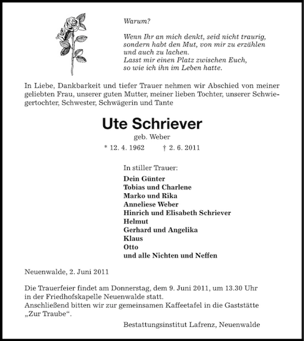 <p>Warum? Wenn Ihr an mich denkt, seid nicht traurig, sondern habt den Mut, von mir zu erzählen und auch zu lachen. Lasst mir einen Platz zwischen Euch, so wie ich ihn im Leben hatte. In Liebe, Dankbarkeit und tiefer Trauer nehmen wir Abschied von meiner geliebten Frau, unserer guten Mutter, meiner lieben Tochter, unserer Schwiegertochter, Schwester, Schwägerin und Tante</p><p>Ute Schriever<br />geb. Weber * 12. 4. 1962 † 2. 6. 2011 In stiller Trauer: Dein Günter Tobias und Charlene Marko und Rika Anneliese Weber Hinrich und Elisabeth Schriever Helmut Gerhard und Angelika Klaus Otto und alle Nichten und Neffen Neuenwalde, 2. Juni 2011 Die Trauerfeier findet am Donnerstag, dem 9. Juni 2011, um 13.30 Uhr in der Friedhofskapelle Neuenwalde statt. Anschließend bitten wir zur gemeinsamen Kaffeetafel in die Gaststätte „Zur Traube“. Bestattungsinstitut Lafrenz, Neuenwalde</p>