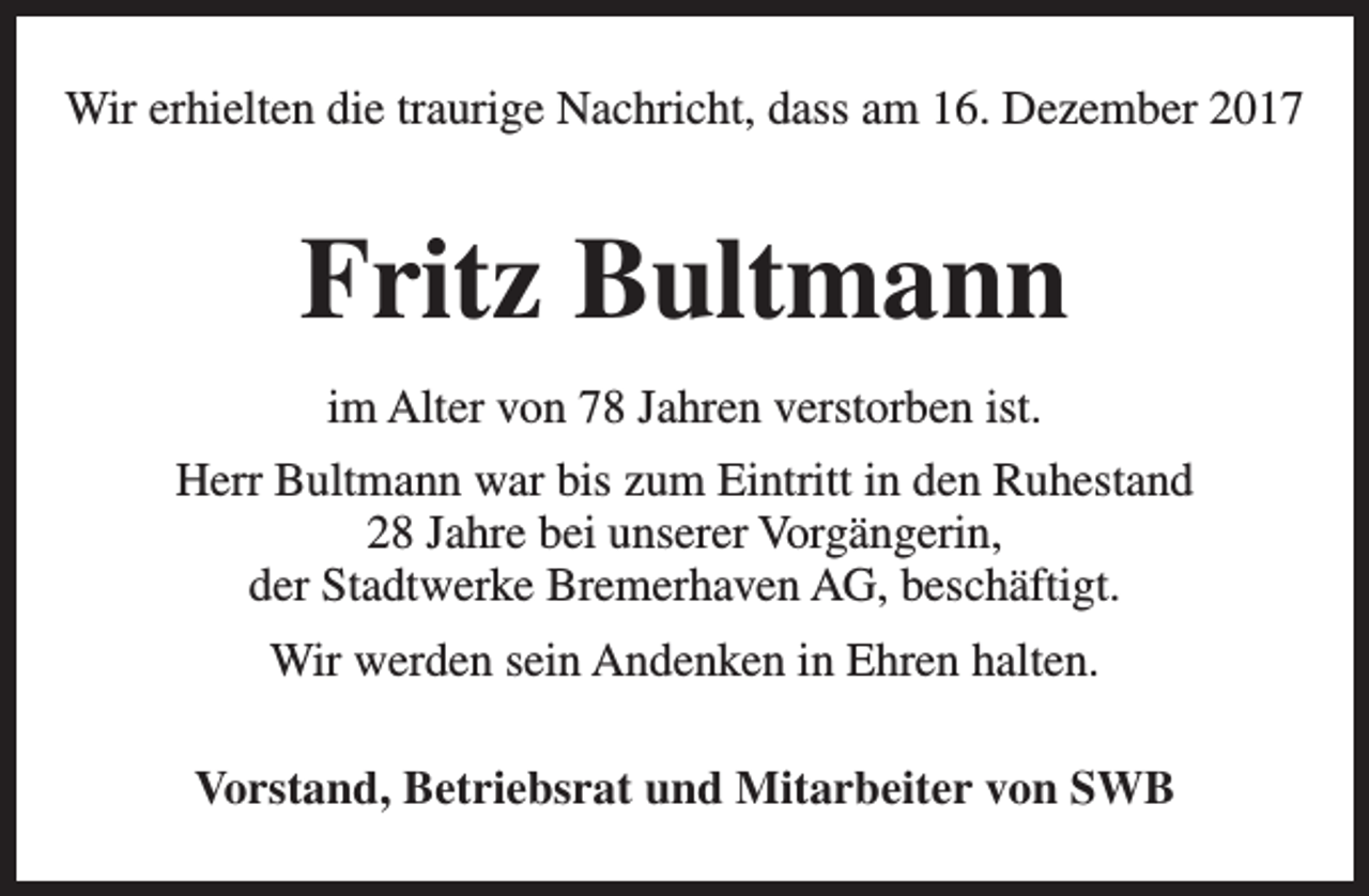 <p>Wir erhielten die traurige Nachricht, dass am 16. Dezember 2017</p><p>Fritz Bultmann<br />im Alter von 78 Jahren verstorben ist.<br />Herr Bultmann war bis zum Eintritt in den Ruhestand<br />28 Jahre bei unserer Vorgängerin,<br />der Stadtwerke Bremerhaven AG, beschäftigt.<br />Wir werden sein Andenken in Ehren halten.<br />Vorstand, Betriebsrat und Mitarbeiter von SWB</p>