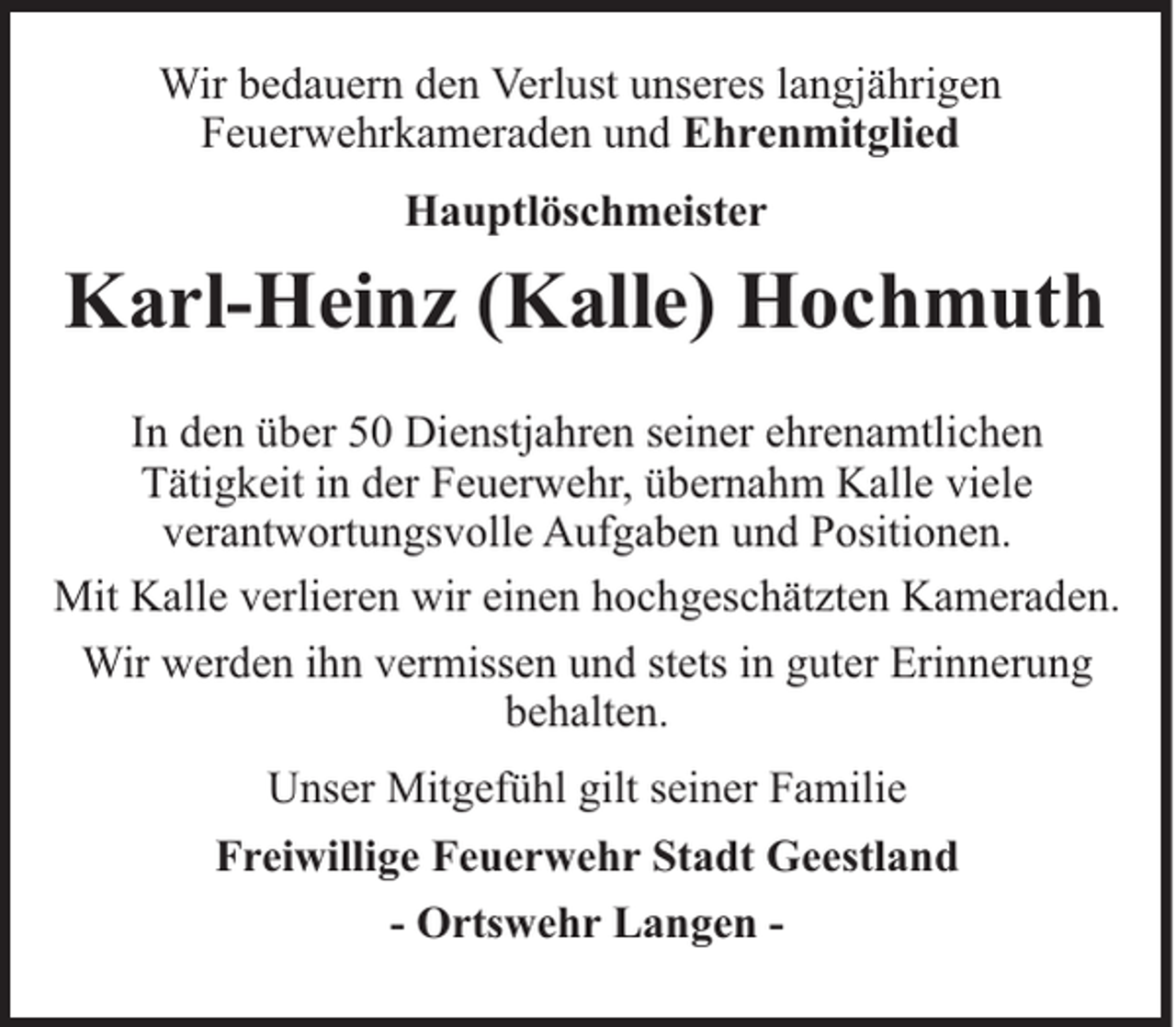 <p>Wir bedauern den Verlust unseres langjährigen<br />Feuerwehrkameraden und Ehrenmitglied<br />Hauptlöschmeister</p><p>Karl-Heinz (Kalle) Hochmuth<br />In den über 50 Dienstjahren seiner ehrenamtlichen<br />Tätigkeit in der Feuerwehr, übernahm Kalle viele<br />verantwortungsvolle Aufgaben und Positionen.<br />Mit Kalle verlieren wir einen hochgeschätzten Kameraden.<br />Wir werden ihn vermissen und stets in guter Erinnerung<br />behalten.<br />Unser Mitgefühl gilt seiner Familie<br />Freiwillige Feuerwehr Stadt Geestland<br />- Ortswehr Langen -</p>