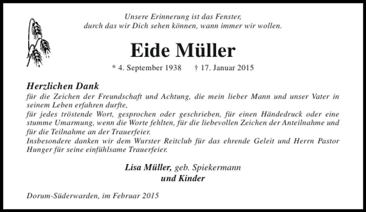 <p>Unsere Erinnerung ist das Fenster,<br />durch das wir Dich sehen können, wann immer wir wollen.</p><p>Eide Müller</p><p>* 4. September 1938</p><p>† 17. Januar 2015</p><p>Herzlichen Dank</p><p>für die Zeichen der Freundschaft und Achtung, die mein lieber Mann und unser Vater in<br />seinem Leben erfahren durfte,<br />für jedes tröstende Wort, gesprochen oder geschrieben, für einen Händedruck oder eine<br />stumme Umarmung, wenn die Worte fehlten, für die liebevollen Zeichen der Anteilnahme und<br />für die Teilnahme an der Trauerfeier.<br />Insbesondere danken wir dem Wurster Reitclub für das ehrende Geleit und Herrn Pastor<br />Hunger für seine einfühlsame Trauerfeier.</p><p>Lisa Müller, geb. Spiekermann<br />und Kinder<br />Dorum-Süderwarden, im Februar 2015</p>