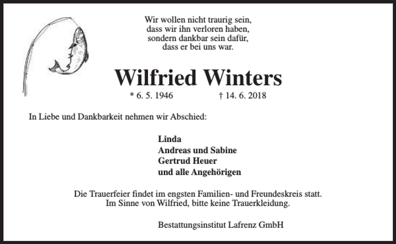 <p>Wir wollen nicht traurig sein,<br />dass wir ihn verloren haben,<br />sondern dankbar sein dafür,<br />dass er bei uns war.</p><p>Wilfried Winters<br />* 6. 5. 1946</p><p>† 14. 6. 2018</p><p>In Liebe und Dankbarkeit nehmen wir Abschied:<br />Linda<br />Andreas und Sabine<br />Gertrud Heuer<br />und alle Angehörigen<br />Die Trauerfeier findet im engsten Familien- und Freundeskreis statt.<br />Im Sinne von Wilfried, bitte keine Trauerkleidung.<br />Bestattungsinstitut Lafrenz GmbH</p>