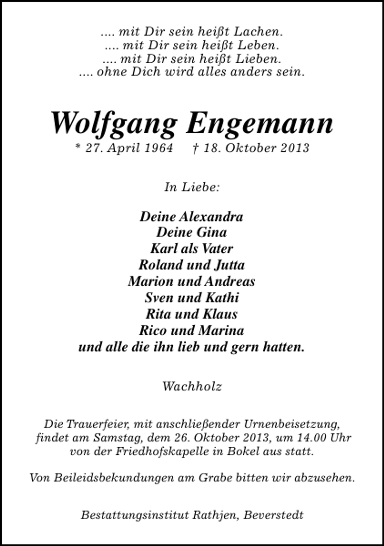 <p>.... mit Dir sein heißt Lachen.<br />.... mit Dir sein heißt Leben.<br />.... mit Dir sein heißt Lieben.<br />.... ohne Dich wird alles anders sein.</p><p>Wolfgang Engemann<br />* 27. April 1964</p><p>† 18. Oktober 2013</p><p>In Liebe:</p><p>Deine Alexandra<br />Deine Gina<br />Karl als Vater<br />Roland und Jutta<br />Marion und Andreas<br />Sven und Kathi<br />Rita und Klaus<br />Rico und Marina<br />und alle die ihn lieb und gern hatten.<br />Wachholz<br />Die Trauerfeier, mit anschließender Urnenbeisetzung,<br />findet am Samstag, dem 26. Oktober 2013, um 14.00 Uhr<br />von der Friedhofskapelle in Bokel aus statt.<br />Von Beileidsbekundungen am Grabe bitten wir abzusehen.<br />Bestattungsinstitut Rathjen, Beverstedt</p>