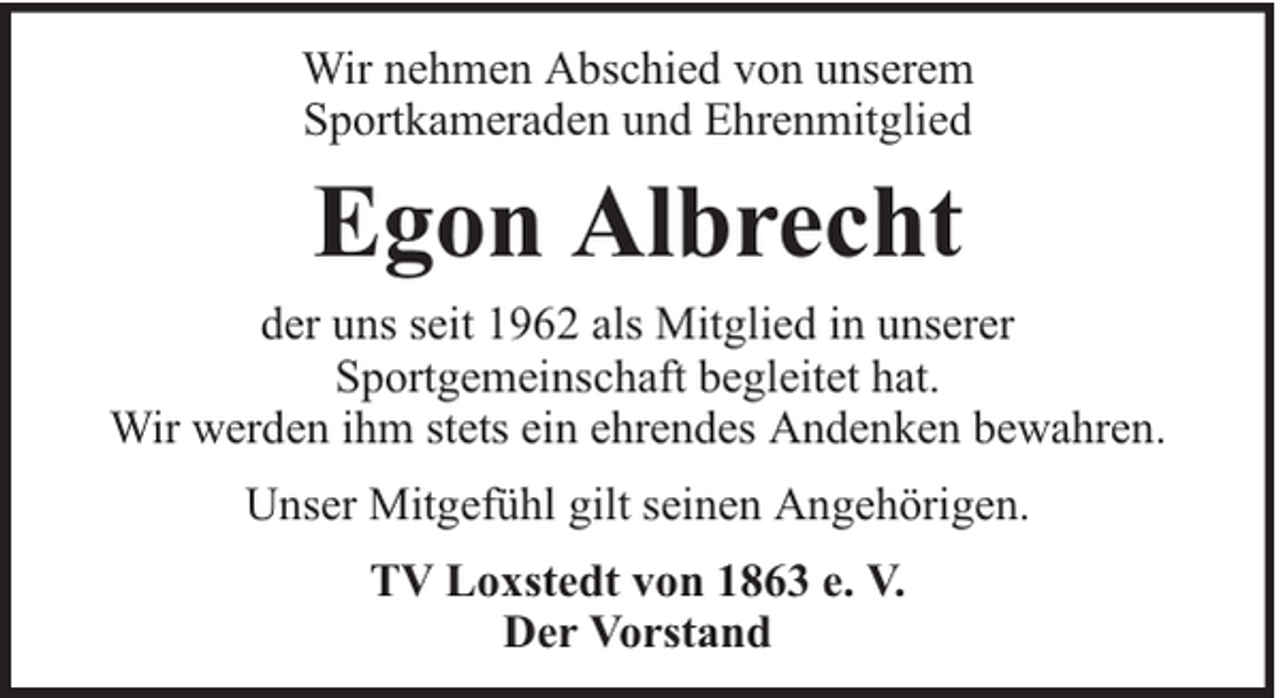 <p>Wir nehmen Abschied von unserem<br />Sportkameraden und Ehrenmitglied</p><p>Egon Albrecht<br />der uns seit 1962 als Mitglied in unserer<br />Sportgemeinschaft begleitet hat.<br />Wir werden ihm stets ein ehrendes Andenken bewahren.<br />Unser Mitgefühl gilt seinen Angehörigen.<br />TV Loxstedt von 1863 e. V.<br />Der Vorstand</p>