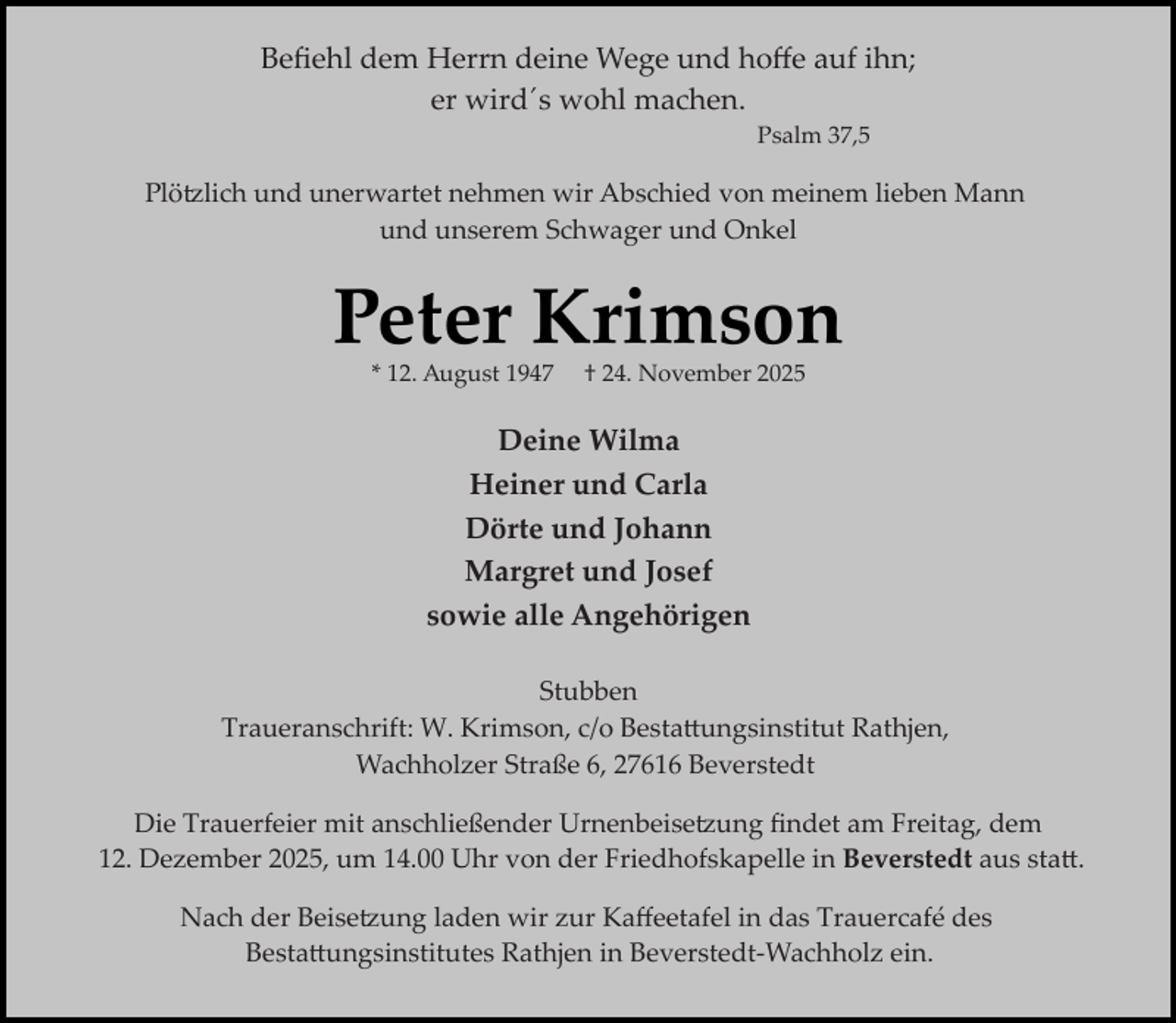 <p>Beﬁehl dem Herrn deine Wege und hoﬀe auf ihn;<br />er wird´s wohl machen.<br />Psalm 37,5</p><p>Plö lich und unerwartet nehmen wir Abschied von meinem lieben Mann<br />und unserem Schwager und Onkel</p><p>Peter Krimson<br />* 12. August 1947</p><p>† 24. November 2025</p><p>Deine Wilma<br />Heiner und Carla<br />Dörte und Johann<br />Margret und Josef<br />sowie alle Angehörigen<br />Stubben<br />Traueranschrift: W. Krimson, c/o Besta�ungsinstitut Rathjen,<br />Wachholzer Straße 6, 27616 Beverstedt<br />Die Trauerfeier mit anschließender Urnenbeise ung ﬁndet am Freitag, dem<br />12. Dezember 2025, um 14.00 Uhr von der Friedhofskapelle in Beverstedt aus sta�.<br />Nach der Beise ung laden wir zur Kaﬀeetafel in das Trauercafé des<br />Besta�ungsinstitutes Rathjen in Beverstedt­Wachholz ein.</p>