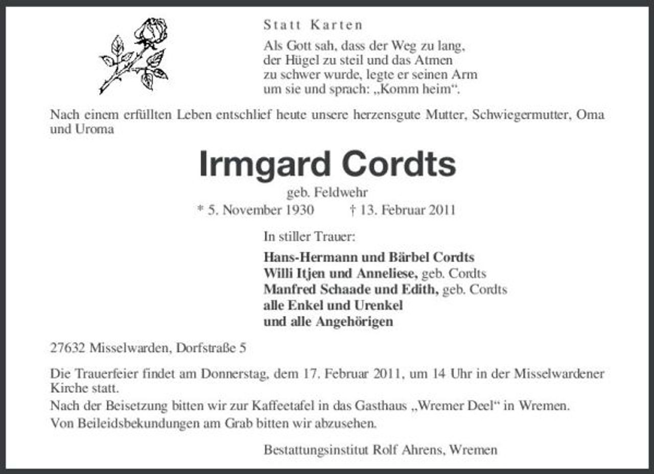 <p>Statt Karten Als Gott sah, dass der Weg zu lang, der Hügel zu steil und das Atmen zu schwer wurde, legte er seinen Arm um sie und sprach: „Komm heim“. Nach einem erfüllten Leben entschlief heute unsere herzensgute Mutter, Schwiegermutter, Oma und Uroma</p><p>Irmgard Cordts<br />geb. Feldwehr * 5. November 1930 † 13. Februar 2011 In stiller Trauer: Hans-Hermann und Bärbel Cordts Willi Itjen und Anneliese, geb. Cordts Manfred Schaade und Edith, geb. Cordts alle Enkel und Urenkel und alle Angehörigen 27632 Misselwarden, Dorfstraße 5 Die Trauerfeier findet am Donnerstag, dem 17. Februar 2011, um 14 Uhr in der Misselwardener Kirche statt. Nach der Beisetzung bitten wir zur Kaffeetafel in das Gasthaus „Wremer Deel“ in Wremen. Von Beileidsbekundungen am Grab bitten wir abzusehen. Bestattungsinstitut Rolf Ahrens, Wremen</p>