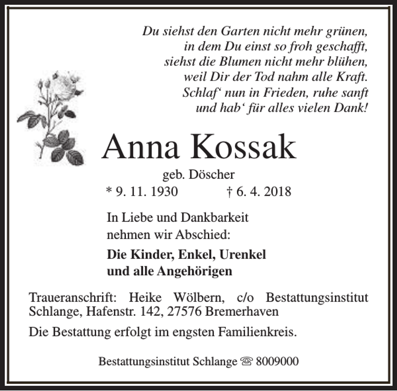 <p>Du siehst den Garten nicht mehr grünen,<br />in dem Du einst so froh geschafft,<br />siehst die Blumen nicht mehr blühen,<br />weil Dir der Tod nahm alle Kraft.<br />Schlaf‘ nun in Frieden, ruhe sanft<br />und hab‘ für alles vielen Dank!</p><p>Anna Kossak<br />geb. Döscher<br />* 9. 11. 1930<br />† 6. 4. 2018<br />In Liebe und Dankbarkeit<br />nehmen wir Abschied:<br />Die Kinder, Enkel, Urenkel<br />und alle Angehörigen<br />Traueranschrift: Heike Wölbern, c/o Bestattungsinstitut<br />Schlange, Hafenstr. 142, 27576 Bremerhaven<br />Die Bestattung erfolgt im engsten Familienkreis.<br />Bestattungsinstitut Schlange s 8009000</p>
