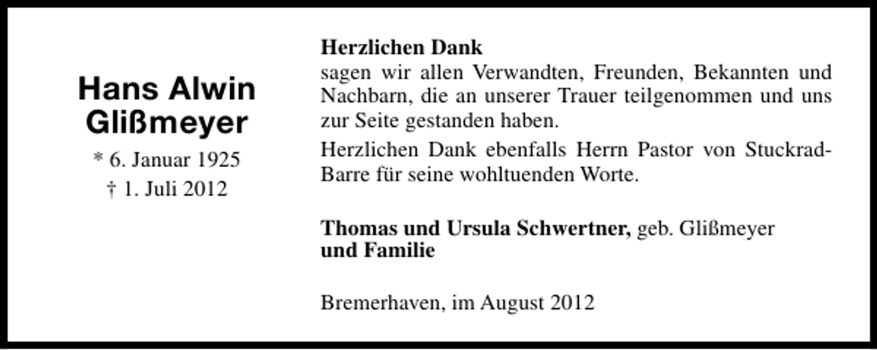 <p>Hans Alwin<br />Glißmeyer<br />* 6. Januar 1925<br />† 1. Juli 2012</p><p>Herzlichen Dank<br />sagen wir allen Verwandten, Freunden, Bekannten und<br />Nachbarn, die an unserer Trauer teilgenommen und uns<br />zur Seite gestanden haben.<br />Herzlichen Dank ebenfalls Herrn Pastor von StuckradBarre für seine wohltuenden Worte.<br />Thomas und Ursula Schwertner, geb. Glißmeyer<br />und Familie<br />Bremerhaven, im August 2012</p>