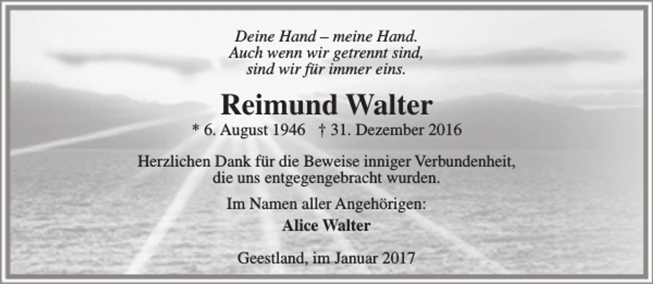 <p>Deine Hand – meine Hand.<br />Auch wenn wir getrennt sind,<br />sind wir für immer eins.</p><p>Reimund Walter</p><p>* 6. August 1946 † 31. Dezember 2016<br />Herzlichen Dank für die Beweise inniger Verbundenheit,<br />die uns entgegengebracht wurden.<br />Im Namen aller Angehörigen:<br />Alice Walter<br />Geestland, im Januar 2017</p>