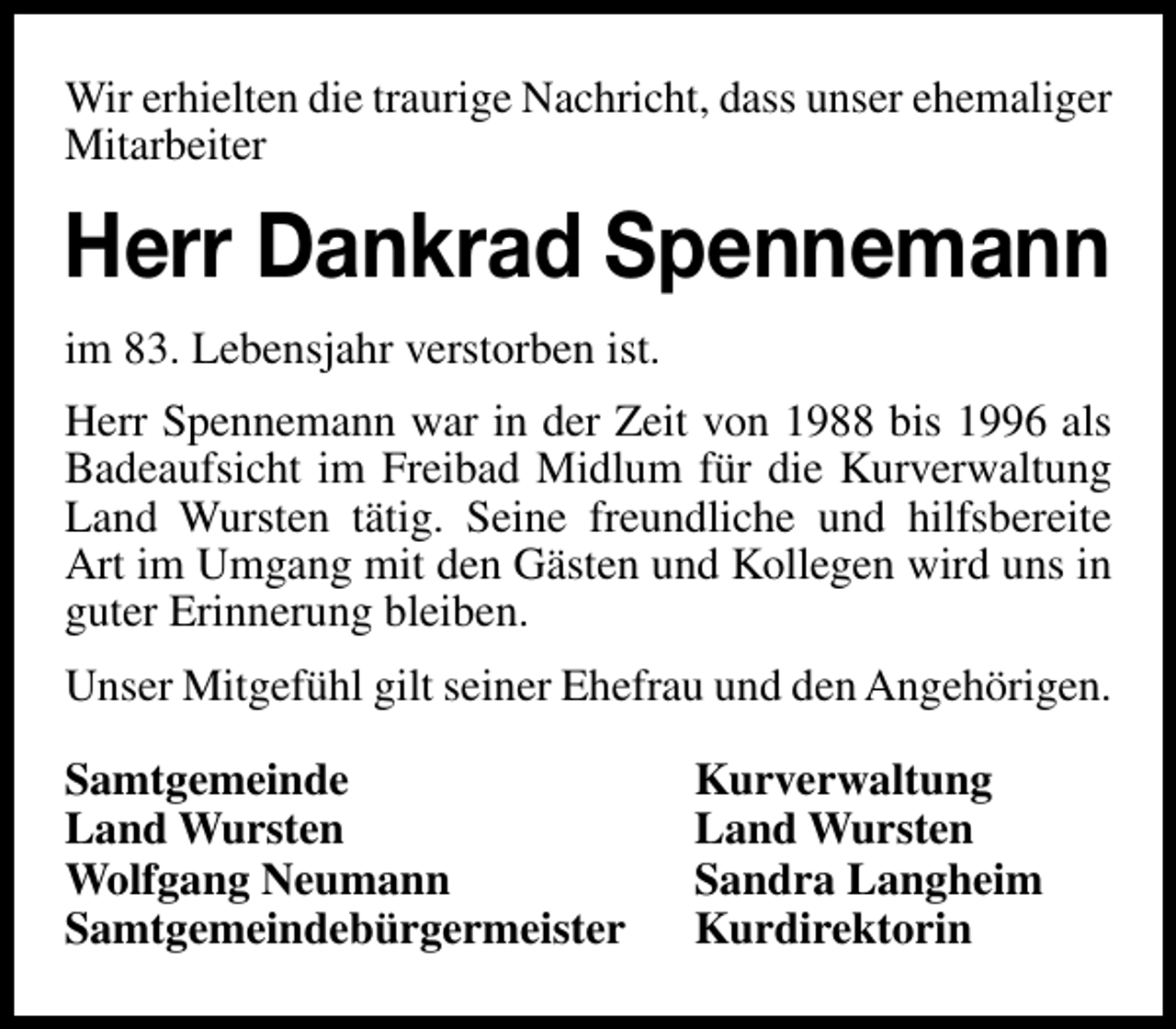 <p>Wir erhielten die traurige Nachricht, dass unser ehemaliger<br />Mitarbeiter</p><p>Herr Dankrad Spennemann<br />im 83. Lebensjahr verstorben ist.<br />Herr Spennemann war in der Zeit von 1988 bis 1996 als<br />Badeaufsicht im Freibad Midlum für die Kurverwaltung<br />Land Wursten tätig. Seine freundliche und hilfsbereite<br />Art im Umgang mit den Gästen und Kollegen wird uns in<br />guter Erinnerung bleiben.<br />Unser Mitgefühl gilt seiner Ehefrau und den Angehörigen.<br />Samtgemeinde<br />Land Wursten<br />Wolfgang Neumann<br />Samtgemeindebürgermeister</p><p>Kurverwaltung<br />Land Wursten<br />Sandra Langheim<br />Kurdirektorin</p>