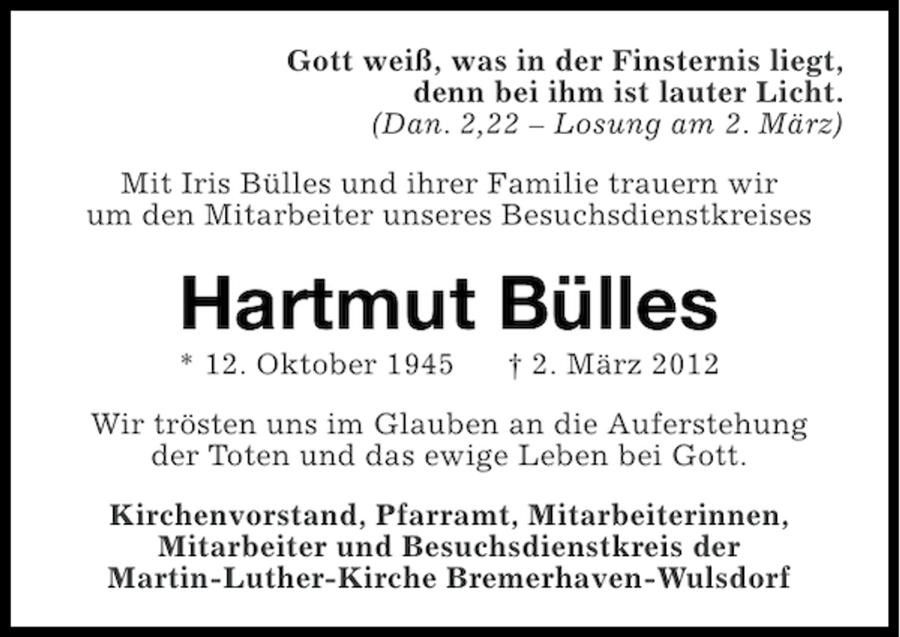 <p>Gott weiß, was in der Finsternis liegt,<br />denn bei ihm ist lauter Licht.<br />(Dan. 2,22 – Losung am 2. März)<br />Mit Iris Bülles und ihrer Familie trauern wir<br />um den Mitarbeiter unseres Besuchsdienstkreises</p><p>Hartmut Bülles<br />* 12. Oktober 1945</p><p>† 2. März 2012</p><p>Wir trösten uns im Glauben an die Auferstehung<br />der Toten und das ewige Leben bei Gott.<br />Kirchenvorstand, Pfarramt, Mitarbeiterinnen,<br />Mitarbeiter und Besuchsdienstkreis der<br />Martin-Luther-Kirche Bremerhaven-Wulsdorf</p>