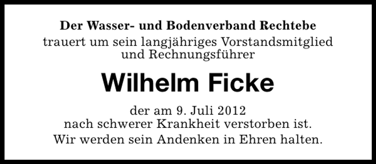 <p>Der Wasser- und Bodenverband Rechtebe<br />trauert um sein langjähriges Vorstandsmitglied<br />und Rechnungsführer</p><p>Wilhelm Ficke<br />der am 9. Juli 2012<br />nach schwerer Krankheit verstorben ist.<br />Wir werden sein Andenken in Ehren halten.</p>