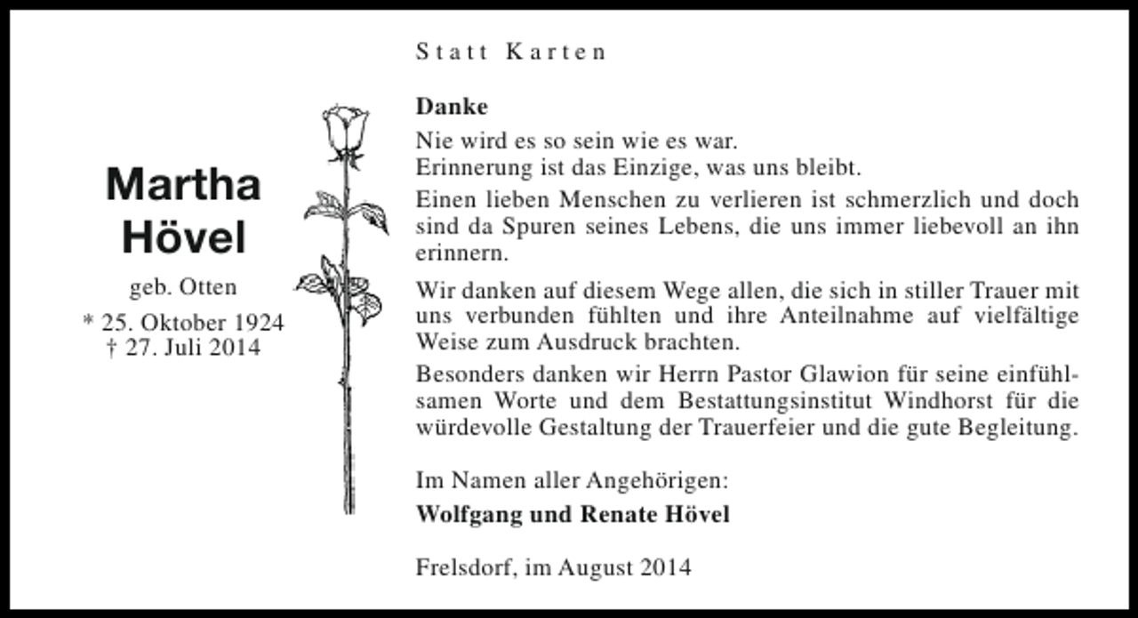 <p>Statt Karten</p><p>Martha<br />Hövel<br />geb. Otten<br />* 25. Oktober 1924<br />† 27. Juli 2014</p><p>Danke<br />Nie wird es so sein wie es war.<br />Erinnerung ist das Einzige, was uns bleibt.<br />Einen lieben Menschen zu verlieren ist schmerzlich und doch<br />sind da Spuren seines Lebens, die uns immer liebevoll an ihn<br />erinnern.<br />Wir danken auf diesem Wege allen, die sich in stiller Trauer mit<br />uns verbunden fühlten und ihre Anteilnahme auf vielfältige<br />Weise zum Ausdruck brachten.<br />Besonders danken wir Herrn Pastor Glawion für seine einfühlsamen Worte und dem Bestattungsinstitut Windhorst für die<br />würdevolle Gestaltung der Trauerfeier und die gute Begleitung.<br />Im Namen aller Angehörigen:<br />Wolfgang und Renate Hövel<br />Frelsdorf, im August 2014</p>