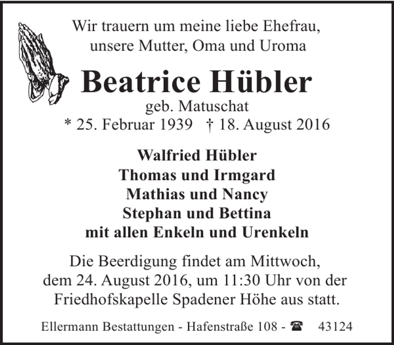 <p>Wir trauern um meine liebe Ehefrau,<br />unsere Mutter, Oma und Uroma</p><p>Beatrice Hübler</p><p>geb. Matuschat<br />* 25. Februar 1939 † 18. August 2016<br />Walfried Hübler<br />Thomas und Irmgard<br />Mathias und Nancy<br />Stephan und Bettina<br />mit allen Enkeln und Urenkeln<br />Die Beerdigung findet am Mittwoch,<br />dem 24. August 2016, um 11:30 Uhr von der<br />Friedhofskapelle Spadener Höhe aus statt.<br />Ellermann Bestattungen - Hafenstraße 108 - (</p><p>43124</p>