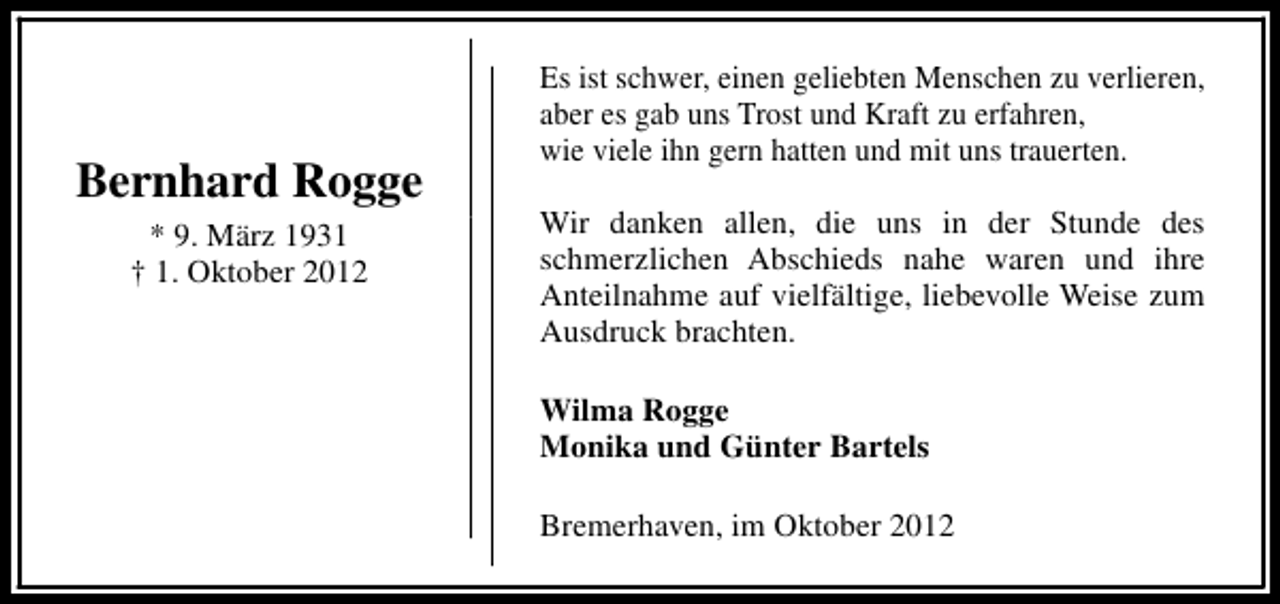 <p>Bernhard Rogge<br />* 9. März 1931<br />† 1. Oktober 2012</p><p>Es ist schwer, einen geliebten Menschen zu verlieren,<br />aber es gab uns Trost und Kraft zu erfahren,<br />wie viele ihn gern hatten und mit uns trauerten.<br />Wir danken allen, die uns in der Stunde des<br />schmerzlichen Abschieds nahe waren und ihre<br />Anteilnahme auf vielfältige, liebevolle Weise zum<br />Ausdruck brachten.<br />Wilma Rogge<br />Monika und Günter Bartels<br />Bremerhaven, im Oktober 2012</p>