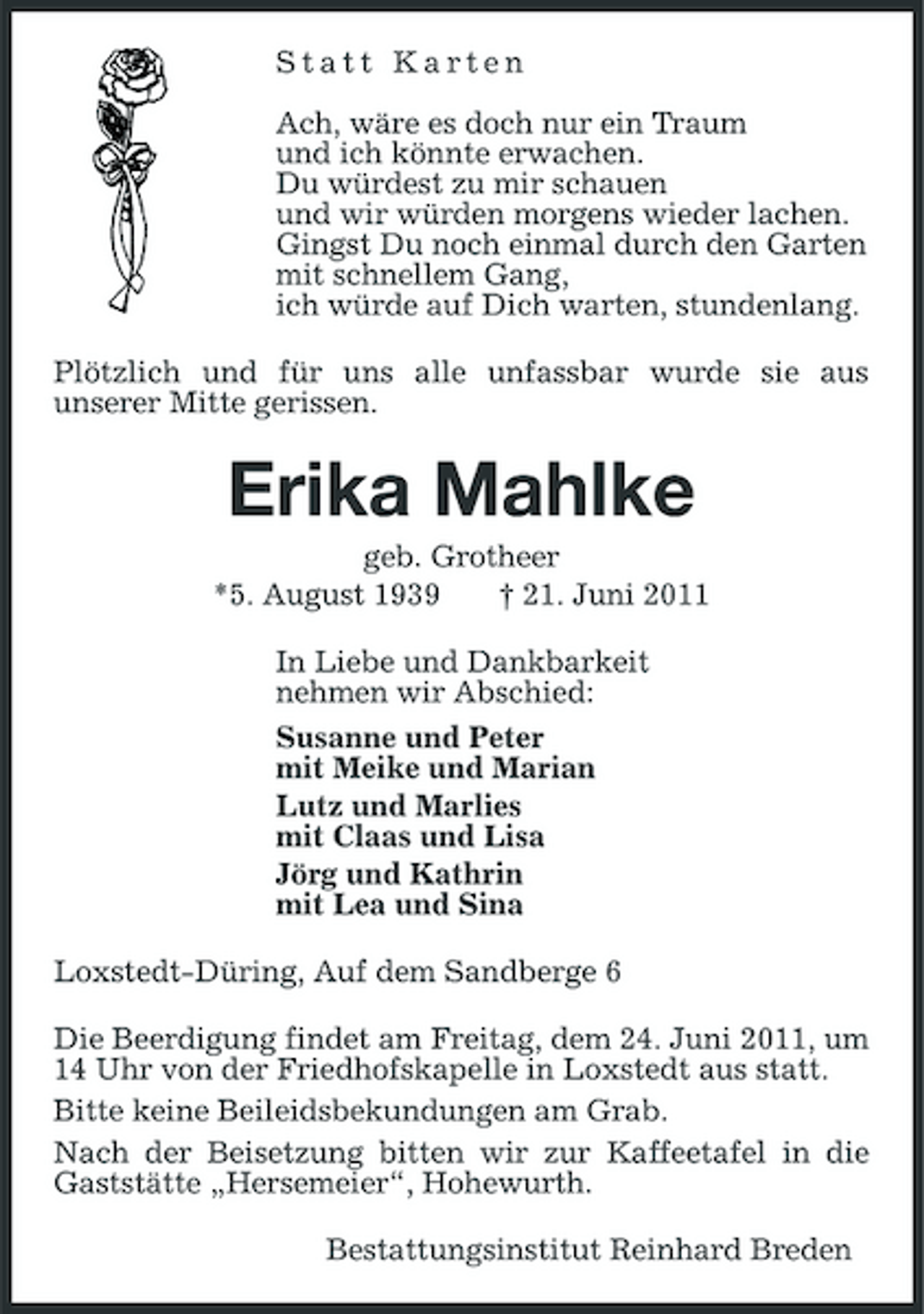 <p>Statt Karten Ach, wäre es doch nur ein Traum und ich könnte erwachen. Du würdest zu mir schauen und wir würden morgens wieder lachen. Gingst Du noch einmal durch den Garten mit schnellem Gang, ich würde auf Dich warten, stundenlang. Plötzlich und für uns alle unfassbar wurde sie aus unserer Mitte gerissen.</p><p>Erika Mahlke<br />geb. Grotheer *5. August 1939 † 21. Juni 2011 In Liebe und Dankbarkeit nehmen wir Abschied: Susanne und Peter mit Meike und Marian Lutz und Marlies mit Claas und Lisa Jörg und Kathrin mit Lea und Sina Loxstedt-Düring, Auf dem Sandberge 6 Die Beerdigung findet am Freitag, dem 24. Juni 2011, um 14 Uhr von der Friedhofskapelle in Loxstedt aus statt. Bitte keine Beileidsbekundungen am Grab. Nach der Beisetzung bitten wir zur Kaffeetafel in die Gaststätte „Hersemeier“, Hohewurth. Bestattungsinstitut Reinhard Breden</p>