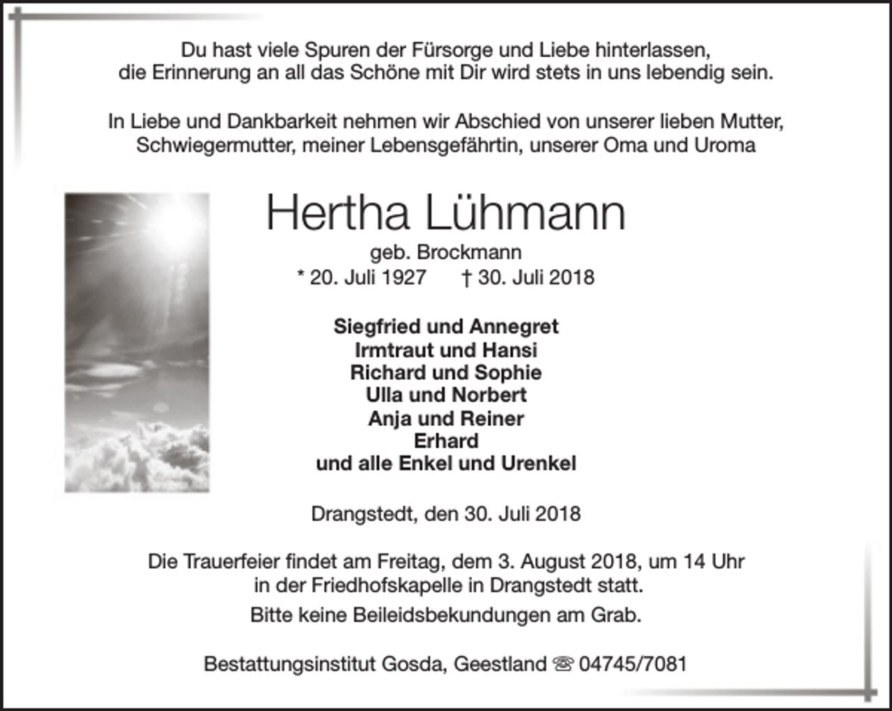 <p>Du hast viele Spuren der Fürsorge und Liebe hinterlassen,<br />die Erinnerung an all das Schöne mit Dir wird stets in uns lebendig sein.<br />In Liebe und Dankbarkeit nehmen wir Abschied von unserer lieben Mutter,<br />Schwiegermutter, meiner Lebensgefährtin, unserer Oma und Uroma</p><p>Hertha Lühmann<br />geb. Brockmann<br />* 20. Juli 1927<br />† 30. Juli 2018<br />Siegfried und Annegret<br />Irmtraut und Hansi<br />Richard und Sophie<br />Ulla und Norbert<br />Anja und Reiner<br />Erhard<br />und alle Enkel und Urenkel<br />Drangstedt, den 30. Juli 2018<br />Die Trauerfeier findet am Freitag, dem 3. August 2018, um 14 Uhr<br />in der Friedhofskapelle in Drangstedt statt.<br />Bitte keine Beileidsbekundungen am Grab.<br />Bestattungsinstitut Gosda, Geestland s 04745/7081</p>