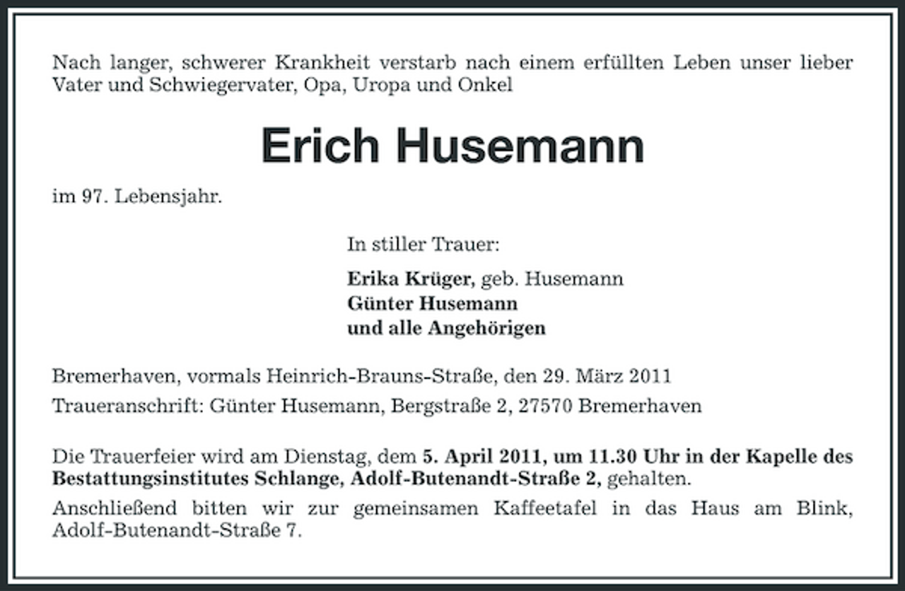<p>Nach langer, schwerer Krankheit verstarb nach einem erfüllten Leben unser lieber Vater und Schwiegervater, Opa, Uropa und Onkel</p><p>Erich Husemann<br />im 97. Lebensjahr. In stiller Trauer: Erika Krüger, geb. Husemann Günter Husemann und alle Angehörigen Bremerhaven, vormals Heinrich-Brauns-Straße, den 29. März 2011 Traueranschrift: Günter Husemann, Bergstraße 2, 27570 Bremerhaven Die Trauerfeier wird am Dienstag, dem 5. April 2011, um 11.30 Uhr in der Kapelle des Bestattungsinstitutes Schlange, Adolf-Butenandt-Straße 2, gehalten. Anschließend bitten wir zur gemeinsamen Kaffeetafel in das Haus am Blink, Adolf-Butenandt-Straße 7.</p>