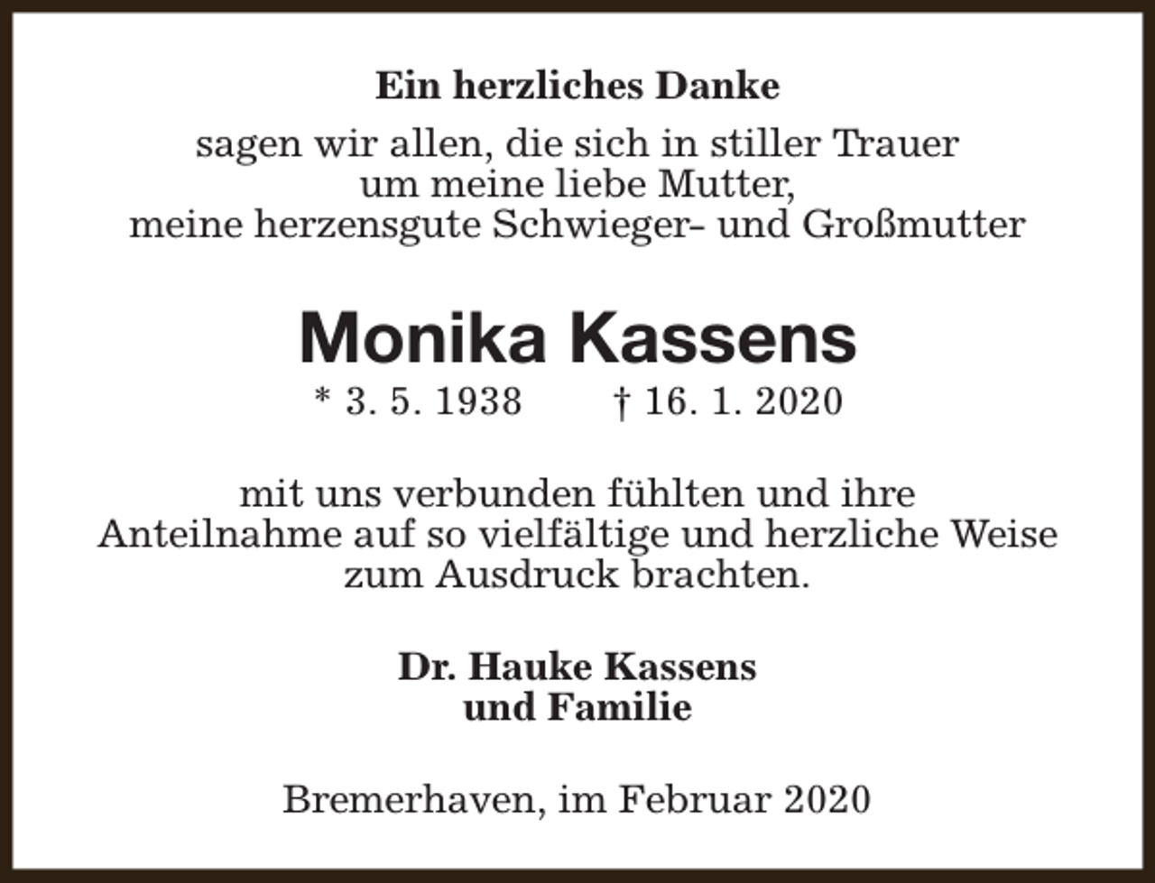 <p>Ein herzliches Danke<br />sagen wir allen, die sich in stiller Trauer<br />um meine liebe Mutter,<br />meine herzensgute Schwieger- und Großmutter</p><p>Monika Kassens<br />* 3. 5. 1938</p><p>† 16. 1. 2020</p><p>mit uns verbunden fühlten und ihre<br />Anteilnahme auf so vielfältige und herzliche Weise<br />zum Ausdruck brachten.<br />Dr. Hauke Kassens<br />und Familie<br />Bremerhaven, im Februar 2020</p>