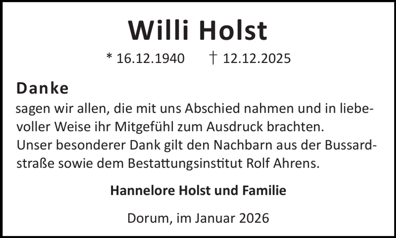 <p>Willi Holst</p><p>* 16.12.1940</p><p>† 12.12.2025</p><p>Danke</p><p>sagen wir allen, die mit uns Abschied nahmen und in liebevoller Weise ihr Mitgefühl zum Ausdruck brachten.<br />Unser besonderer Dank gilt den Nachbarn aus der Bussardstraße sowie dem Besta ungsins tut Rolf Ahrens.<br />Hannelore Holst und Familie<br />Dorum, im Januar 2026</p>
