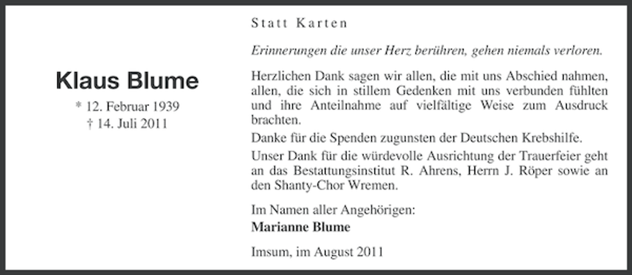 <p>Statt Karten<br />Erinnerungen die unser Herz berühren, gehen niemals verloren.</p><p>Klaus Blume<br />* 12. Februar 1939<br />† 14. Juli 2011</p><p>Herzlichen Dank sagen wir allen, die mit uns Abschied nahmen,<br />allen, die sich in stillem Gedenken mit uns verbunden fühlten<br />und ihre Anteilnahme auf vielfältige Weise zum Ausdruck<br />brachten.<br />Danke für die Spenden zugunsten der Deutschen Krebshilfe.<br />Unser Dank für die würdevolle Ausrichtung der Trauerfeier geht<br />an das Bestattungsinstitut R. Ahrens, Herrn J. Röper sowie an<br />den Shanty-Chor Wremen.<br />Im Namen aller Angehörigen:<br />Marianne Blume<br />Imsum, im August 2011</p>