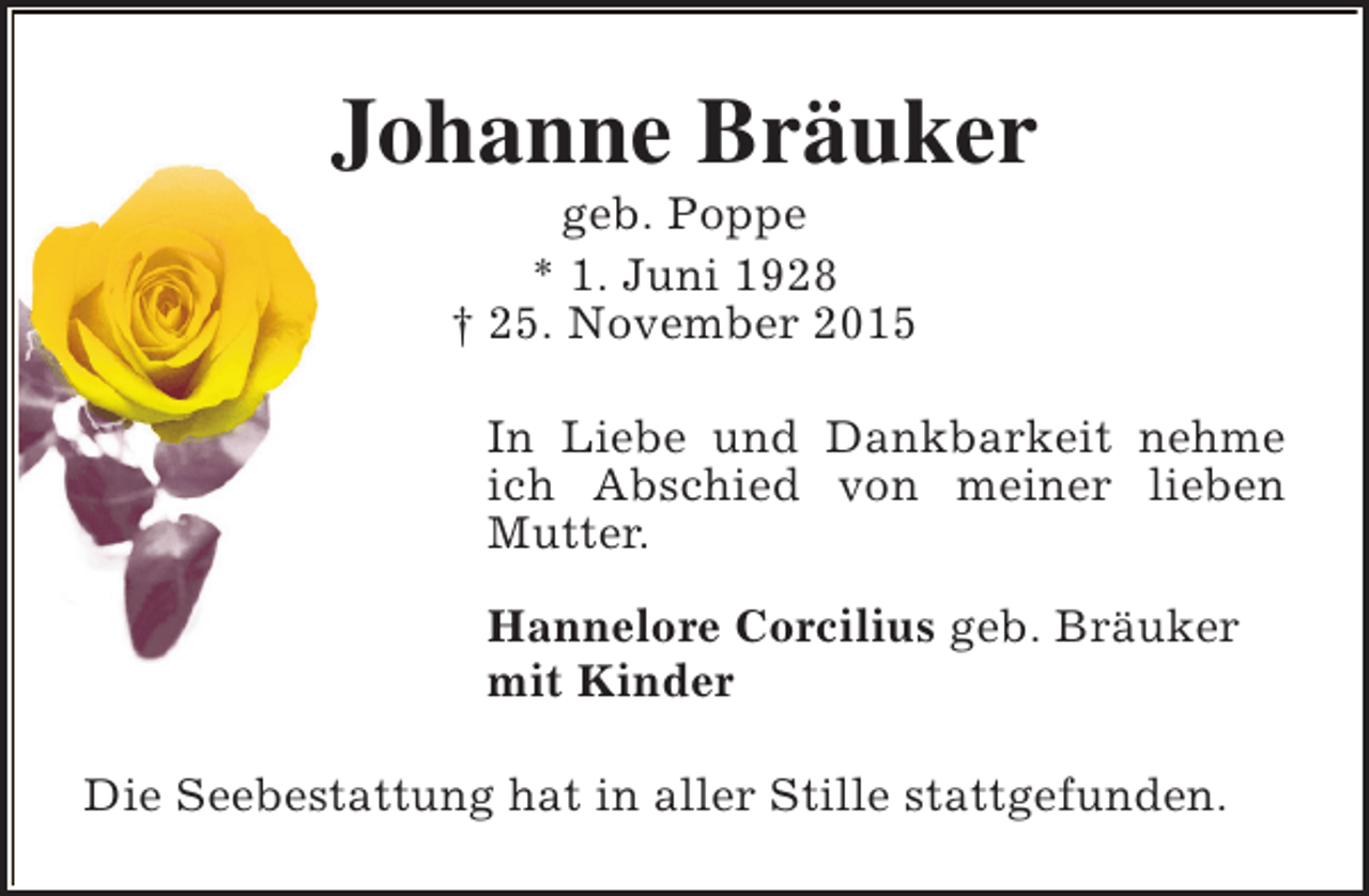 <p>Johanne Bräuker<br />geb. Poppe<br />* 1. Juni 1928<br />† 25. November 2015</p><p>In Liebe und Dankbarkeit nehme<br />ich Abschied von meiner lieben<br />Mutter.<br />Hannelore Corcilius geb. Bräuker<br />mit Kinder<br />Die Seebestattung hat in aller Stille stattgefunden.</p>