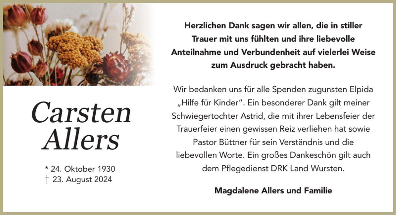 <p>Herzlichen Dank sagen wir allen, die in stiller<br />Trauer mit uns fühlten und ihre liebevolle<br />Anteilnahme und Verbundenheit auf vielerlei Weise<br />zum Ausdruck gebracht haben.</p><p>Carsten<br />Allers<br />* 24. Oktober 1930<br />23. August 2024</p><p>Wir bedanken uns für alle Spenden zugunsten Elpida<br />„Hilfe für Kinder“. Ein besonderer Dank gilt meiner<br />Schwiegertochter Astrid, die mit ihrer Lebensfeier der<br />Trauerfeier einen gewissen Reiz verliehen hat sowie<br />Pastor Büttner für sein Verständnis und die<br />liebevollen Worte. Ein großes Dankeschön gilt auch<br />dem Pﬂegedienst DRK Land Wursten.<br />Magdalene Allers und Familie</p>