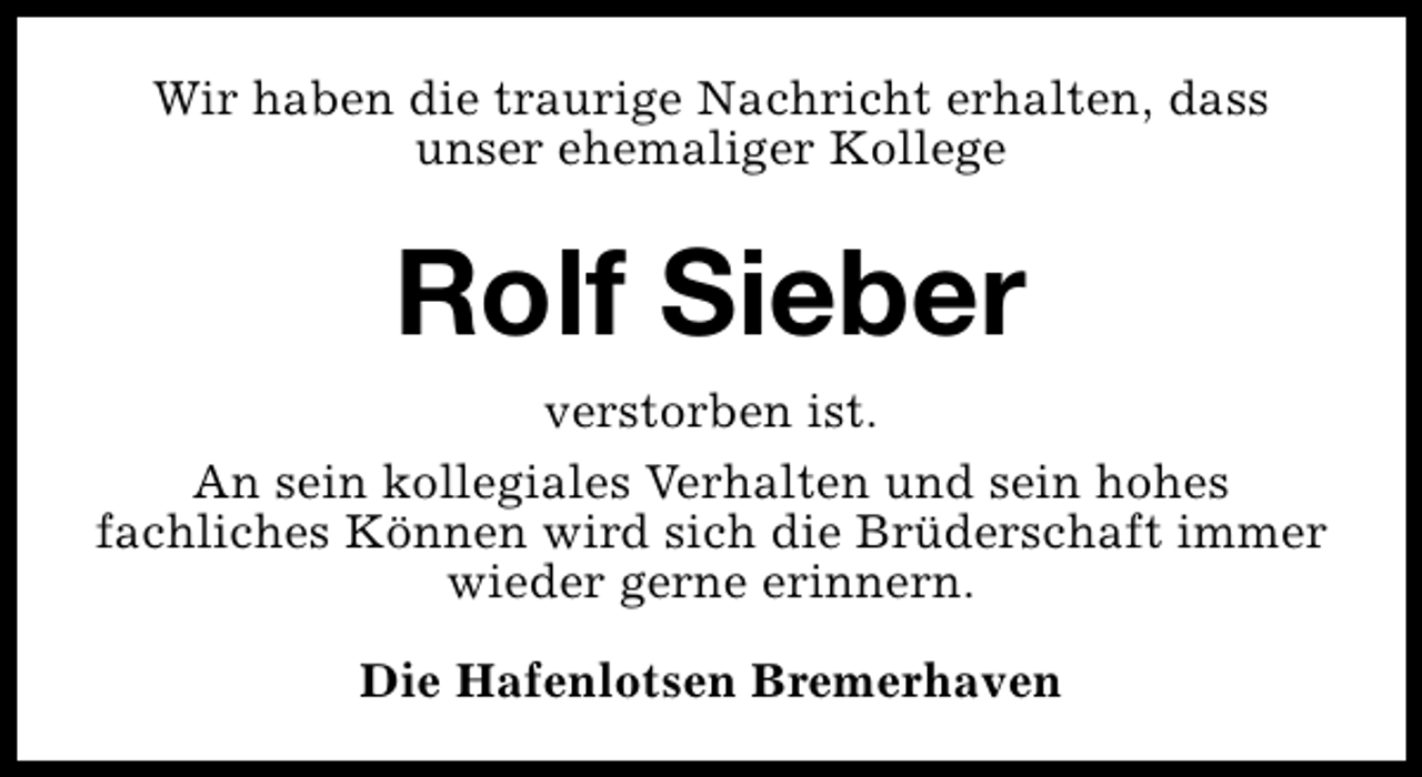 <p>Wir haben die traurige Nachricht erhalten, dass<br />unser ehemaliger Kollege</p><p>Rolf Sieber<br />verstorben ist.<br />An sein kollegiales Verhalten und sein hohes<br />fachliches Können wird sich die Brüderschaft immer<br />wieder gerne erinnern.<br />Die Hafenlotsen Bremerhaven</p>