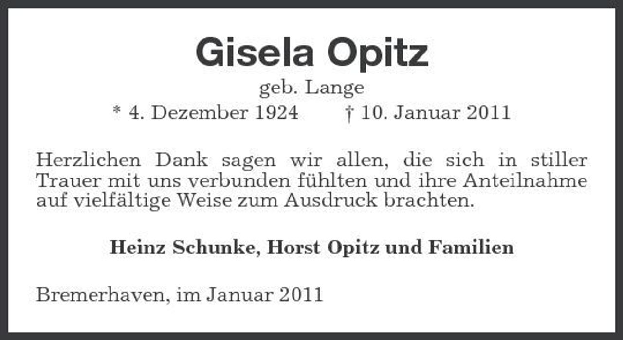 <p>Gisela Opitz<br />geb. Lange * 4. Dezember 1924 † 10. Januar 2011 Herzlichen Dank sagen wir allen, die sich in stiller Trauer mit uns verbunden fühlten und ihre Anteilnahme auf vielfältige Weise zum Ausdruck brachten. Heinz Schunke, Horst Opitz und Familien Bremerhaven, im Januar 2011</p>