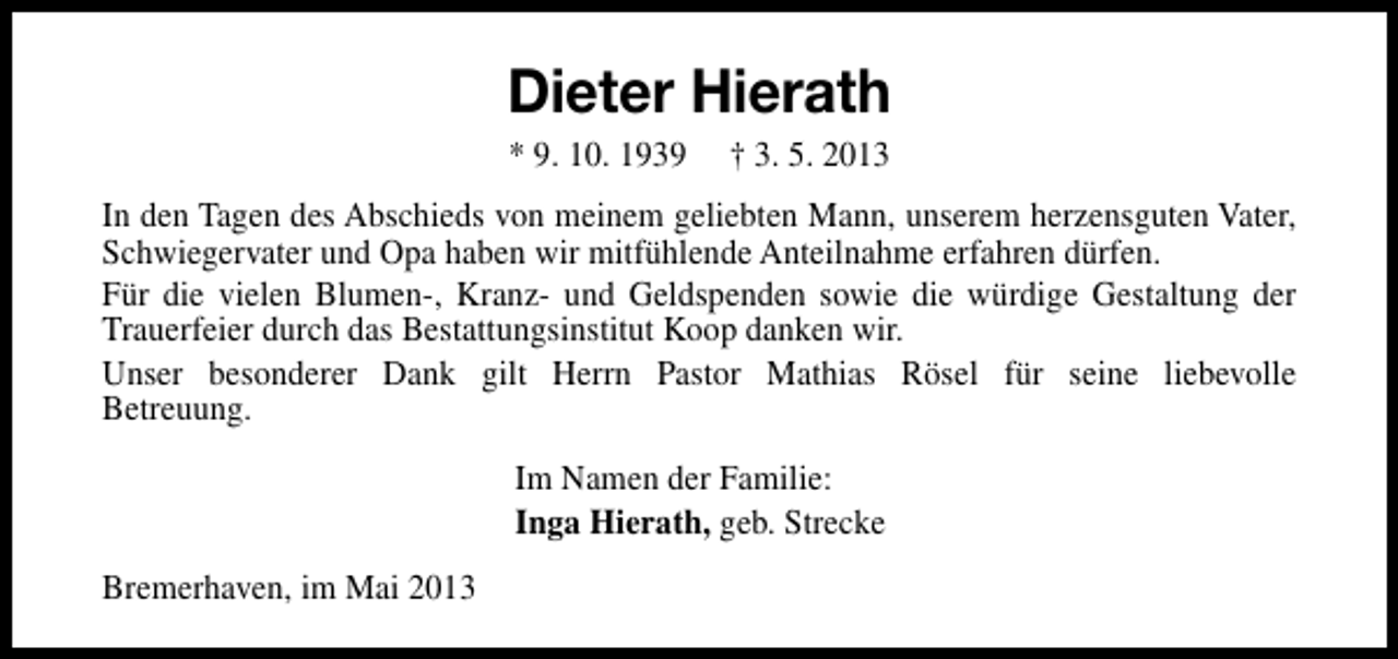 <p>Dieter Hierath<br />* 9. 10. 1939</p><p>† 3. 5. 2013</p><p>In den Tagen des Abschieds von meinem geliebten Mann, unserem herzensguten Vater,<br />Schwiegervater und Opa haben wir mitfühlende Anteilnahme erfahren dürfen.<br />Für die vielen Blumen-, Kranz- und Geldspenden sowie die würdige Gestaltung der<br />Trauerfeier durch das Bestattungsinstitut Koop danken wir.<br />Unser besonderer Dank gilt Herrn Pastor Mathias Rösel für seine liebevolle<br />Betreuung.<br />Im Namen der Familie:<br />Inga Hierath, geb. Strecke<br />Bremerhaven, im Mai 2013</p>