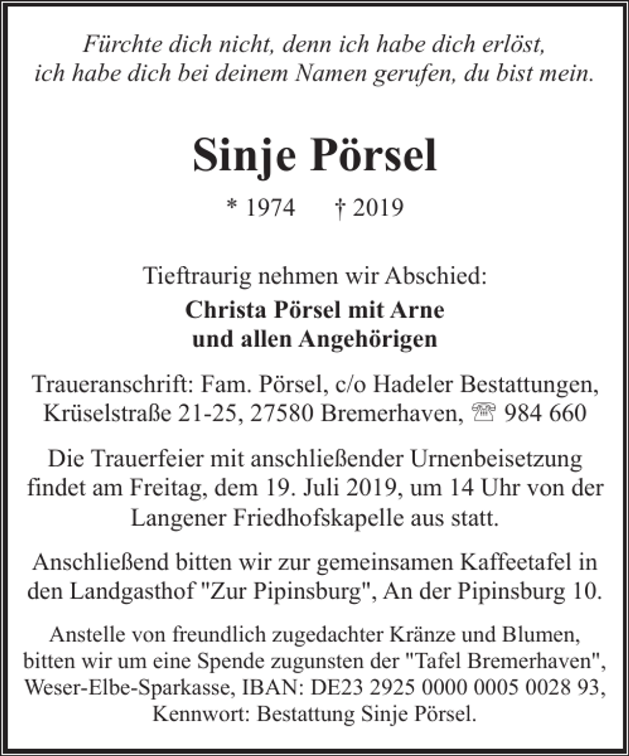 <p>Fürchte dich nicht, denn ich habe dich erlöst,<br />ich habe dich bei deinem Namen gerufen, du bist mein.</p><p>Sinje Pörsel<br />* 1974</p><p>† 2019</p><p>Tieftraurig nehmen wir Abschied:<br />Christa Pörsel mit Arne<br />und allen Angehörigen<br />Traueranschrift: Fam. Pörsel, c/o Hadeler Bestattungen,<br />Krüselstraße 21-25, 27580 Bremerhaven, ' 984 660<br />Die Trauerfeier mit anschließender Urnenbeisetzung<br />findet am Freitag, dem 19. Juli 2019, um 14 Uhr von der<br />Langener Friedhofskapelle aus statt.<br />Anschließend bitten wir zur gemeinsamen Kaffeetafel in<br />den Landgasthof "Zur Pipinsburg", An der Pipinsburg 10.<br />Anstelle von freundlich zugedachter Kränze und Blumen,<br />bitten wir um eine Spende zugunsten der "Tafel Bremerhaven",<br />Weser-Elbe-Sparkasse, IBAN: DE23 2925 05 0028 93,<br />Kennwort: Bestattung Sinje Pörsel.</p>