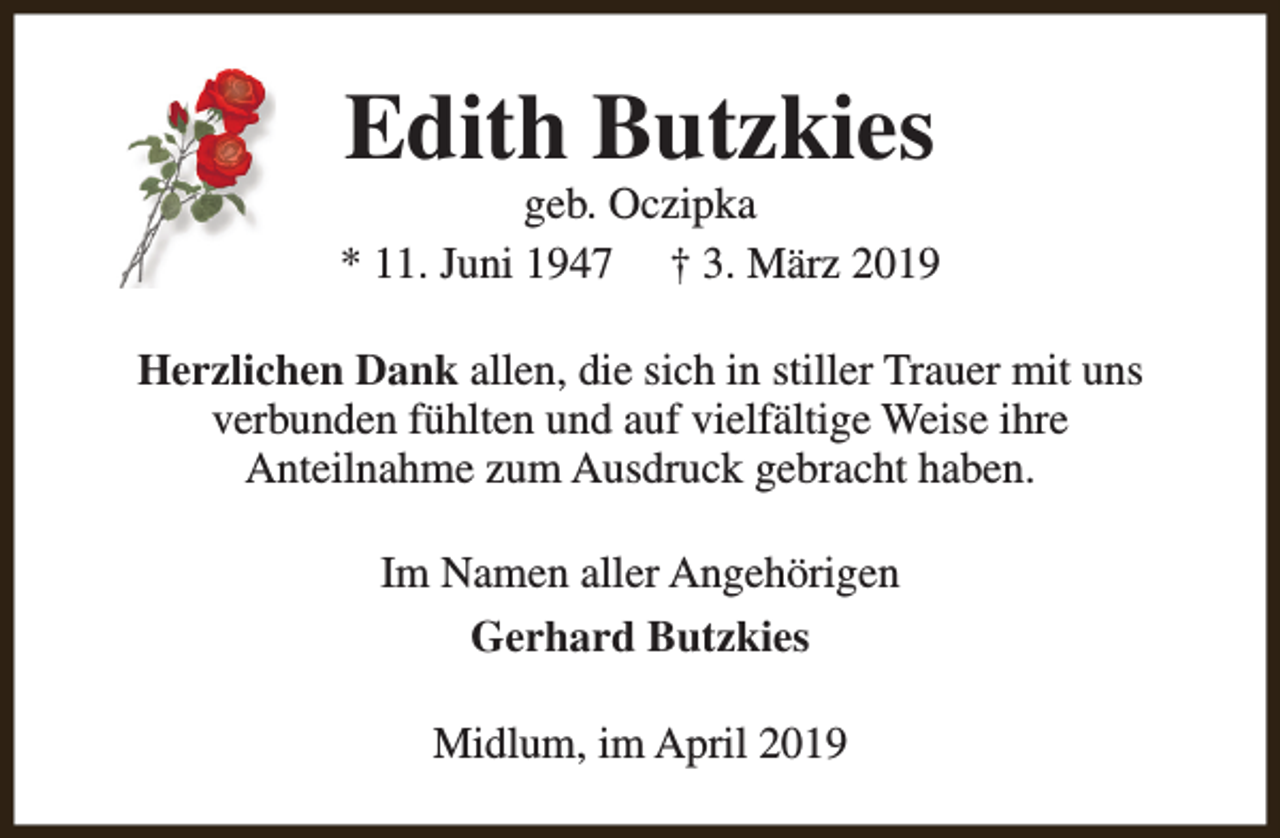 <p>Edith Butzkies</p><p>geb. Oczipka<br />* 11. Juni 1947 † 3. März 2019<br />Herzlichen Dank allen, die sich in stiller Trauer mit uns<br />verbunden fühlten und auf vielfältige Weise ihre<br />Anteilnahme zum Ausdruck gebracht haben.<br />Im Namen aller Angehörigen<br />Gerhard Butzkies<br />Midlum, im April 2019</p>