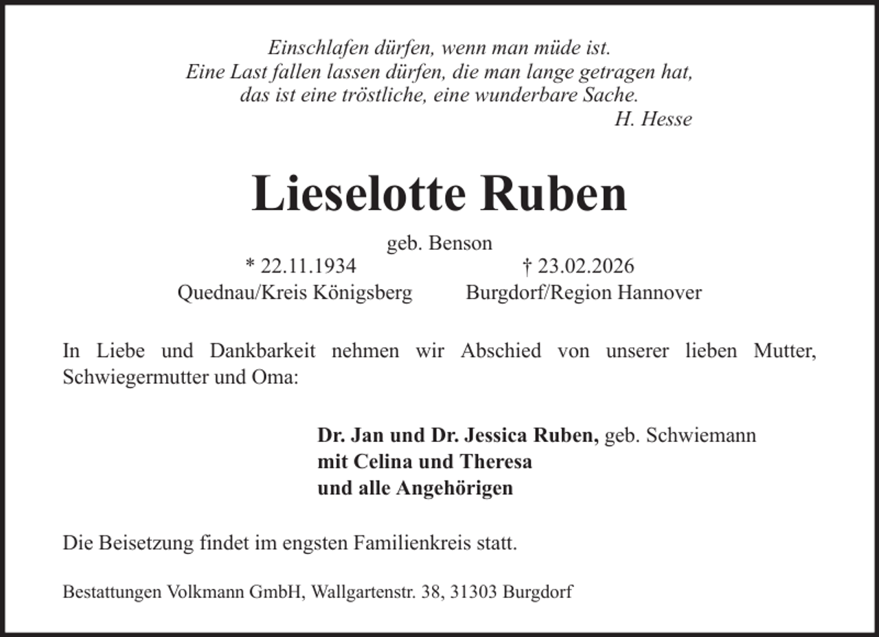 <p>Einschlafen dürfen, wenn man müde ist.<br />Eine Last fallen lassen dürfen, die man lange getragen hat,<br />das ist eine tröstliche, eine wunderbare Sache.<br />H. Hesse</p><p>Lieselotte Ruben<br />geb. Benson<br />* 22.11.1934<br />† 23.02.2026<br />Quednau/Kreis Königsberg<br />Burgdorf/Region Hannover<br />In Liebe und Dankbarkeit nehmen wir Abschied von unserer lieben Mutter,<br />Schwiegermutter und Oma:<br />Dr. Jan und Dr. Jessica Ruben, geb. Schwiemann<br />mit Celina und Theresa<br />und alle Angehörigen<br />Die Beisetzung findet im engsten Familienkreis statt.<br />Bestattungen Volkmann GmbH, Wallgartenstr. 38, 31303 Burgdorf</p>