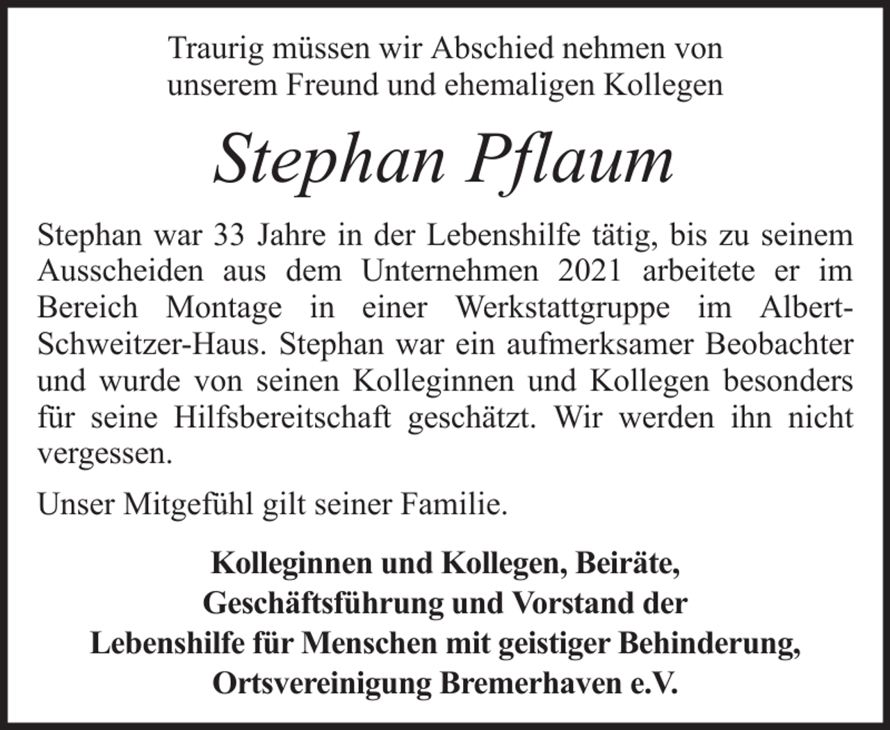 <p>Traurig müssen wir Abschied nehmen von<br />unserem Freund und ehemaligen Kollegen</p><p>Stephan Pflaum<br />Stephan war 33 Jahre in der Lebenshilfe tätig, bis zu seinem<br />Ausscheiden aus dem Unternehmen 2021 arbeitete er im<br />Bereich Montage in einer Werkstattgruppe im AlbertSchweitzer-Haus. Stephan war ein aufmerksamer Beobachter<br />und wurde von seinen Kolleginnen und Kollegen besonders<br />für seine Hilfsbereitschaft geschätzt. Wir werden ihn nicht<br />vergessen.<br />Unser Mitgefühl gilt seiner Familie.<br />Kolleginnen und Kollegen, Beiräte,<br />Geschäftsführung und Vorstand der<br />Lebenshilfe für Menschen mit geistiger Behinderung,<br />Ortsvereinigung Bremerhaven e.V.</p>