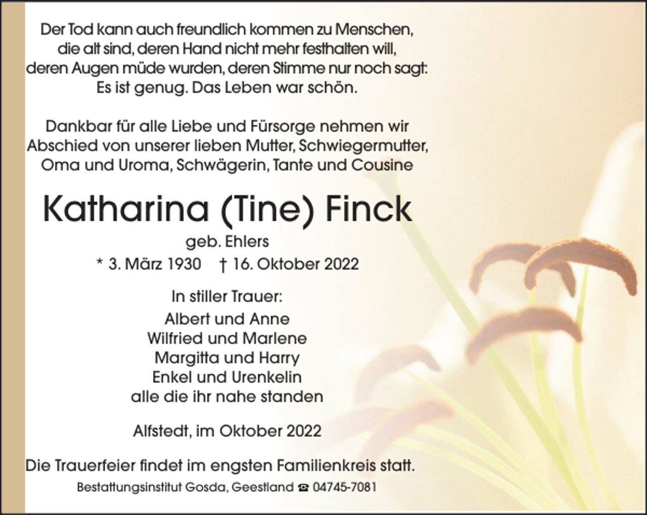 <p>Der Tod kann auch freundlich kommen zu Menschen,<br />die alt sind, deren Hand nicht mehr festhalten will,<br />deren Augen müde wurden, deren Stimme nur noch sagt:<br />Es ist genug. Das Leben war schön.<br />Dankbar für alle Liebe und Fürsorge nehmen wir<br />Abschied von unserer lieben Mutter, Schwiegermutter,<br />Oma und Uroma, Schwägerin, Tante und Cousine</p><p>Katharina (Tine) Finck<br />geb. Ehlers<br />* 3. März 1930 † 16. Oktober 2022<br />In stiller Trauer:<br />Albert und Anne<br />Wilfried und Marlene<br />Margitta und Harry<br />Enkel und Urenkelin<br />alle die ihr nahe standen<br />Alfstedt, im Oktober 2022<br />Die Trauerfeier findet im engsten Familienkreis statt.<br />Bestattungsinstitut Gosda, Geestland</p><p>04745-7081</p>
