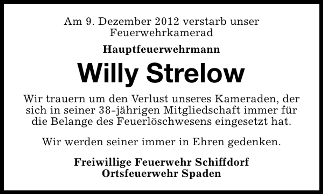 <p>Am 9. Dezember 2012 verstarb unser<br />Feuerwehrkamerad<br />Hauptfeuerwehrmann</p><p>Willy Strelow</p><p>Wir trauern um den Verlust unseres Kameraden, der<br />sich in seiner 38-jährigen Mitgliedschaft immer für<br />die Belange des Feuerlöschwesens eingesetzt hat.<br />Wir werden seiner immer in Ehren gedenken.<br />Freiwillige Feuerwehr Schiffdorf<br />Ortsfeuerwehr Spaden</p>