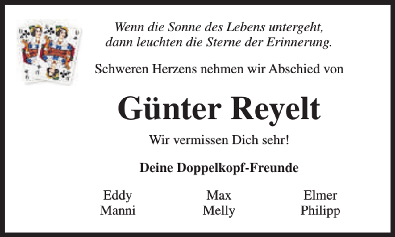 <p>Wenn die Sonne des Lebens untergeht,<br />dann leuchten die Sterne der Erinnerung.<br />Schweren Herzens nehmen wir Abschied von</p><p>Günter Reyelt<br />Wir vermissen Dich sehr!<br />Deine Doppelkopf-Freunde<br />Eddy<br />Manni</p><p>Max<br />Melly</p><p>Elmer<br />Philipp</p>