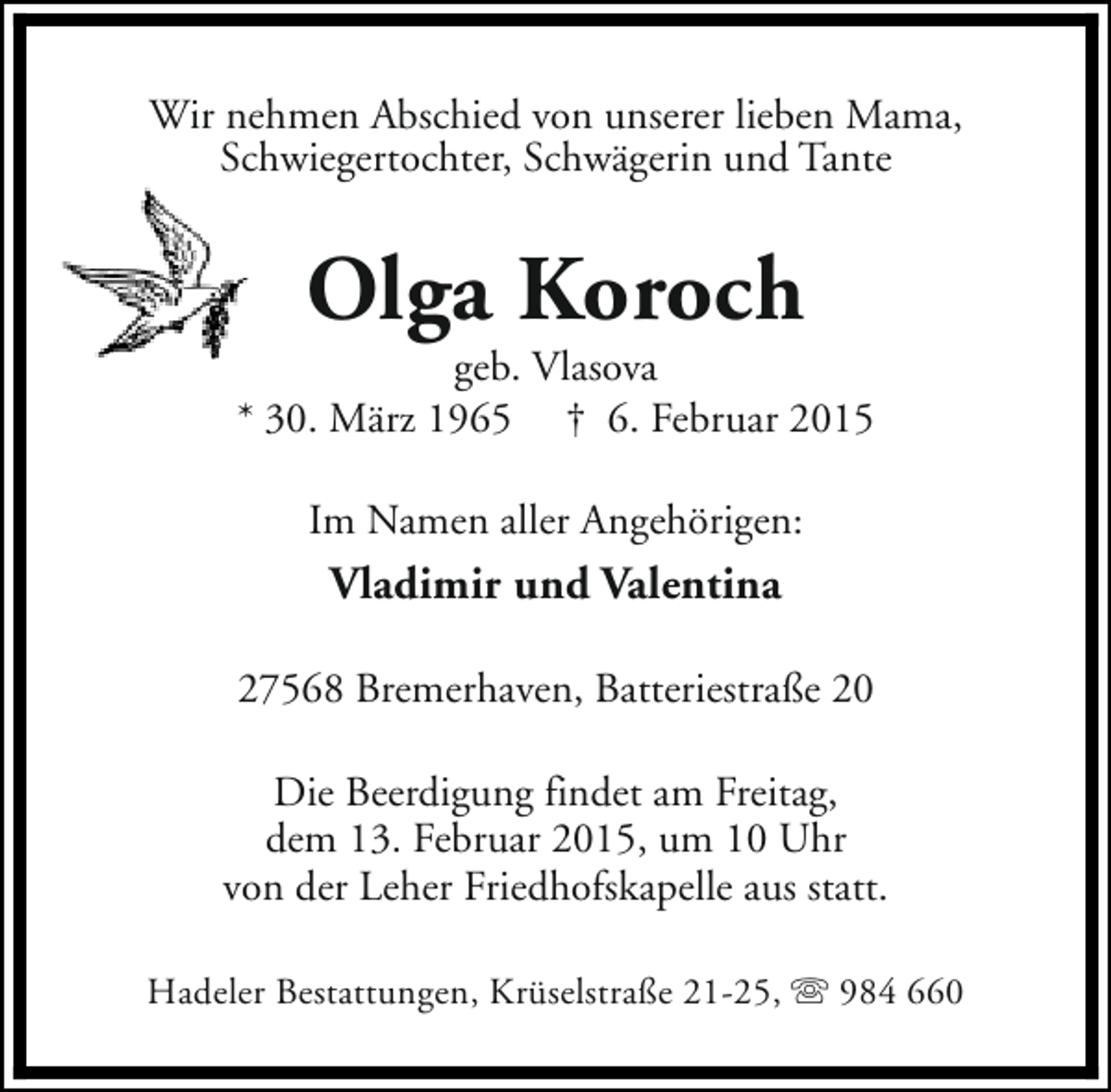 <p>Wir nehmen Abschied von unserer lieben Mama,<br />Schwiegertochter, Schwägerin und Tante</p><p>Olga Koroch</p><p>geb. Vlasova<br />* 30. März 1965 † 6. Februar 2015<br />Im Namen aller Angehörigen:</p><p>Vladimir und Valentina<br />27568 Bremerhaven, Batteriestraße 20<br />Die Beerdigung findet am Freitag,<br />dem 13. Februar 2015, um 10 Uhr<br />von der Leher Friedhofskapelle aus statt.<br />Hadeler Bestattungen, Krüselstraße 21-25, s 984 660</p>