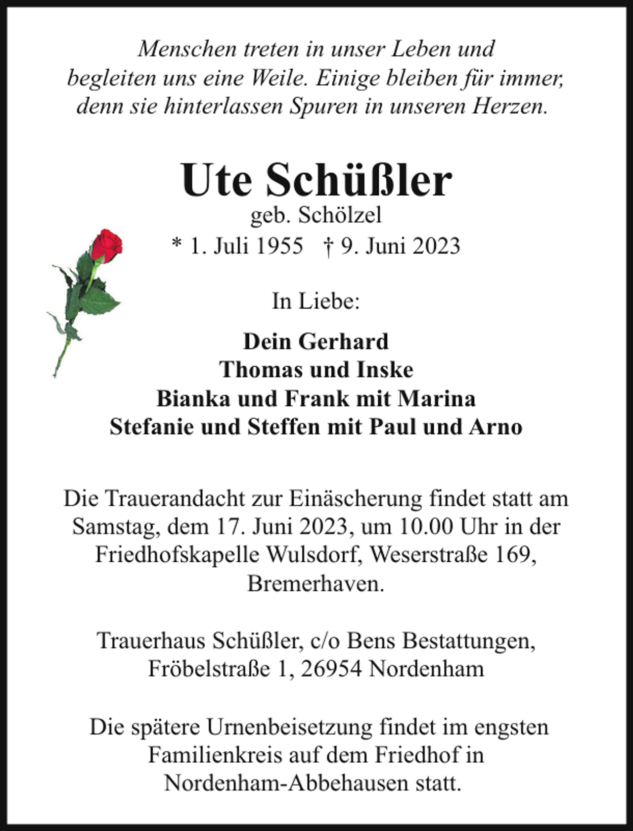 <p>Menschen treten in unser Leben und<br />begleiten uns eine Weile. Einige bleiben für immer,<br />denn sie hinterlassen Spuren in unseren Herzen.</p><p>Ute Schüßler</p><p>geb. Schölzel<br />* 1. Juli 1955 † 9. Juni 2023<br />In Liebe:<br />Dein Gerhard<br />Thomas und Inske<br />Bianka und Frank mit Marina<br />Stefanie und Steffen mit Paul und Arno<br />Die Trauerandacht zur Einäscherung findet statt am<br />Samstag, dem 17. Juni 2023, um 10.00 Uhr in der<br />Friedhofskapelle Wulsdorf, Weserstraße 169,<br />Bremerhaven.<br />Trauerhaus Schüßler, c/o Bens Bestattungen,<br />Fröbelstraße 1, 26954 Nordenham<br />Die spätere Urnenbeisetzung findet im engsten<br />Familienkreis auf dem Friedhof in<br />Nordenham-Abbehausen statt.</p>