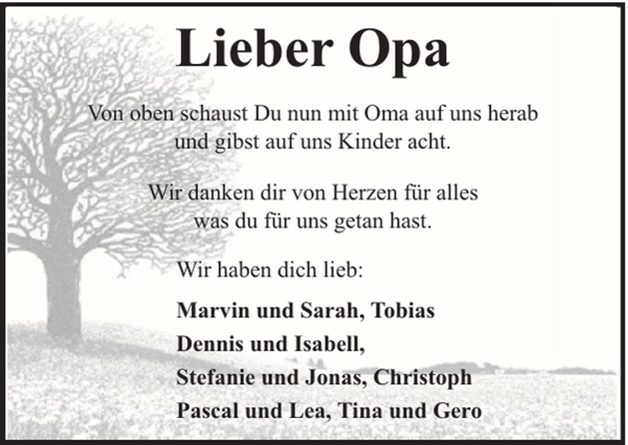 <p>Lieber Opa<br />Von oben schaust Du nun mit Oma auf uns herab<br />und gibst auf uns Kinder acht.<br />Wir danken dir von Herzen für alles<br />was du für uns getan hast.<br />Wir haben dich lieb:<br />Marvin und Sarah, Tobias<br />Dennis und Isabell,<br />Stefanie und Jonas, Christoph<br />Pascal und Lea, Tina und Gero</p>