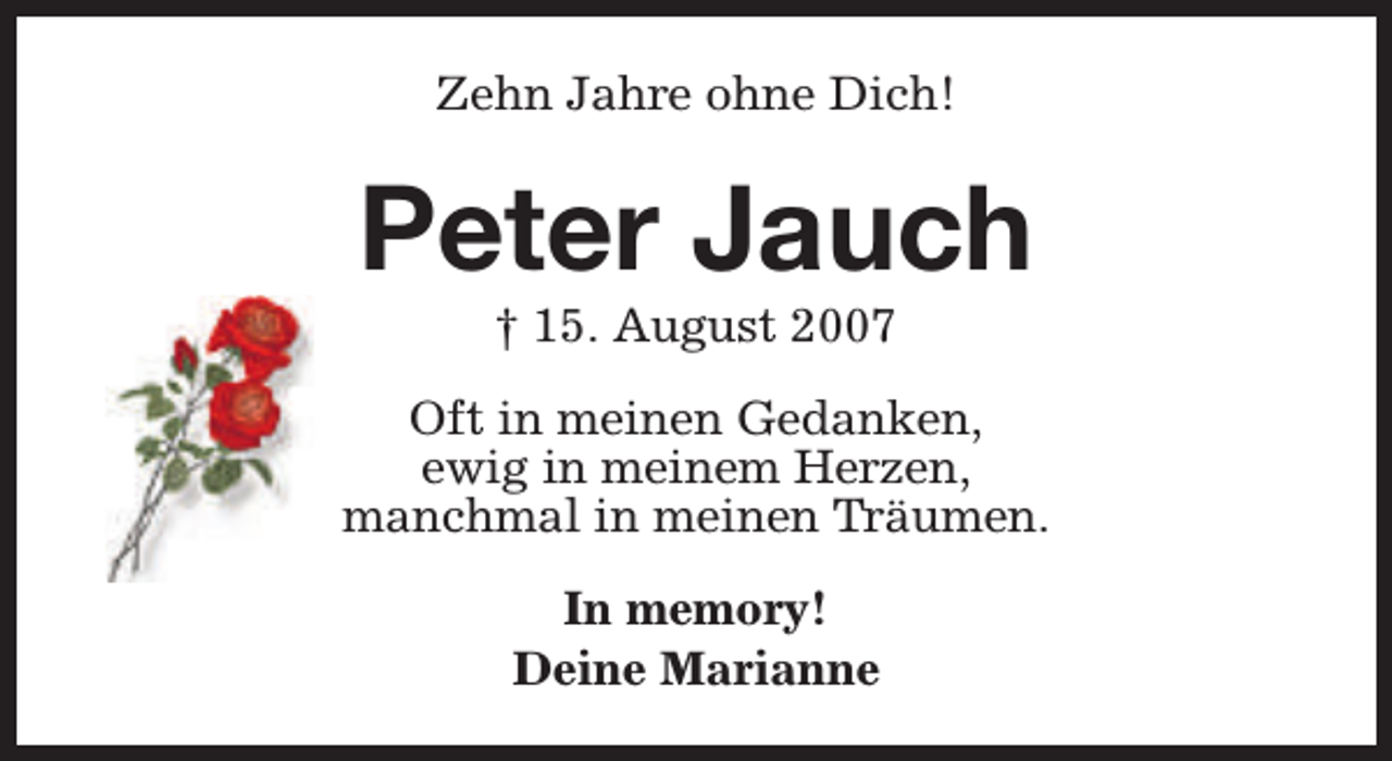 <p>Zehn Jahre ohne Dich!</p><p>Peter Jauch<br />† 15. August 2007</p><p>Oft in meinen Gedanken,<br />ewig in meinem Herzen,<br />manchmal in meinen Träumen.<br />In memory!<br />Deine Marianne</p>