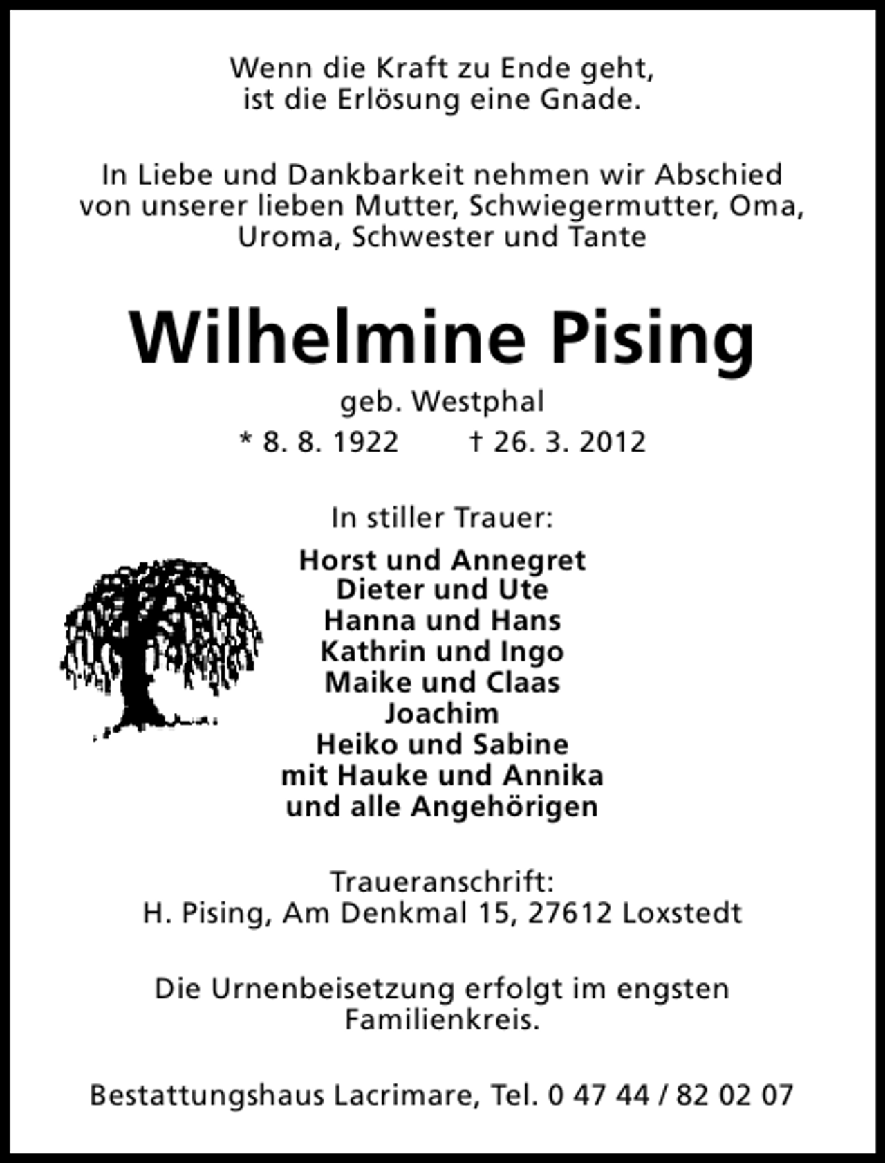 <p>Wenn die Kraft zu Ende geht,<br />ist die Erlösung eine Gnade.<br />In Liebe und Dankbarkeit nehmen wir Abschied<br />von unserer lieben Mutter, Schwiegermutter, Oma,<br />Uroma, Schwester und Tante</p><p>Wilhelmine Pising<br />geb. Westphal<br />* 8. 8. 1922<br />† 26. 3. 2012<br />In stiller Trauer:<br />Horst und Annegret<br />Dieter und Ute<br />Hanna und Hans<br />Kathrin und Ingo<br />Maike und Claas<br />Joachim<br />Heiko und Sabine<br />mit Hauke und Annika<br />und alle Angehörigen<br />Traueranschrift:<br />H. Pising, Am Denkmal 15, 27612 Loxstedt<br />Die Urnenbeisetzung erfolgt im engsten<br />Familienkreis.<br />Bestattungshaus Lacrimare, Tel. 0 47 44 / 82 02 07</p>