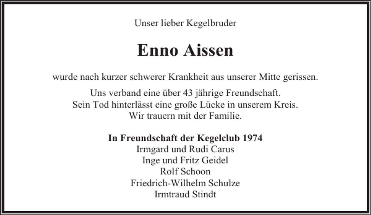 <p>Unser lieber Kegelbruder</p><p>Enno Aissen<br />wurde nach kurzer schwerer Krankheit aus unserer Mitte gerissen.<br />Uns verband eine über 43 jährige Freundschaft.<br />Sein Tod hinterlässt eine große Lücke in unserem Kreis.<br />Wir trauern mit der Familie.<br />In Freundschaft der Kegelclub 1974<br />Irmgard und Rudi Carus<br />Inge und Fritz Geidel<br />Rolf Schoon<br />Friedrich-Wilhelm Schulze<br />Irmtraud Stindt</p>