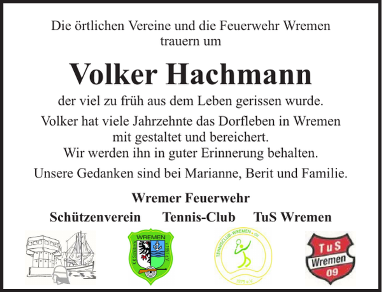 <p>Die örtlichen Vereine und die Feuerwehr Wremen<br />trauern um</p><p>Volker Hachmann</p><p>der viel zu früh aus dem Leben gerissen wurde.<br />Volker hat viele Jahrzehnte das Dorfleben in Wremen<br />mit gestaltet und bereichert.<br />Wir werden ihn in guter Erinnerung behalten.<br />Unsere Gedanken sind bei Marianne, Berit und Familie.<br />Wremer Feuerwehr<br />Schützenverein Tennis-Club TuS Wremen</p>