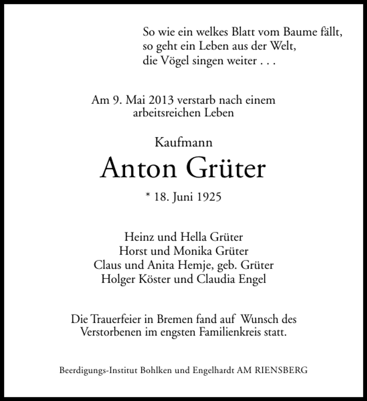 <p>So wie ein welkes Blatt vom Baume fällt,<br />so geht ein Leben aus der Welt,<br />die Vögel singen weiter . . .<br />Am 9. Mai 2013 verstarb nach einem<br />arbeitsreichen Leben</p><p>Kaufmann</p><p>Anton Grüter<br />* 18. Juni 1925<br />Heinz und Hella Grüter<br />Horst und Monika Grüter<br />Claus und Anita Hemje, geb. Grüter<br />Holger Köster und Claudia Engel<br />Die Trauerfeier in Bremen fand auf Wunsch des<br />Verstorbenen im engsten Familienkreis statt.<br />Beerdigungs-Institut Bohlken und Engelhardt AM RIENSBERG</p>